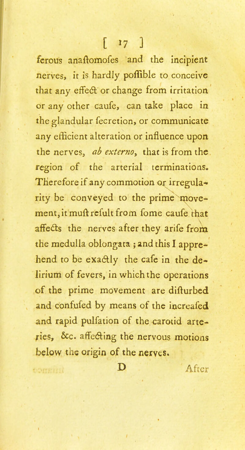 [ »7 ] ferous anaftomofes and the incipient nerves, it is hardly pollible to conceive that any effedt or change from irritation or any other caufe, can take place in the glandular fecretion, or communicate any efficient alteration or influence upon the nerves, ab externoy that is from the region of the arterial terminations. Therefore if any commotion or irregula- rity be conveyed to the prime xmove- \ ment,itmuftrefult from fome caufe that affedts the nerves after they arife from the medulla oblongata ; and this I appre- hend to be exadlly the cafe in the de- lirium of fevers, in which the operations of the prime movement are difturbed and confufed by means of the increafed and rapid pulfation of the carotid arte- ries, &c. afle&ing the nervous motions below the origin of the nerves. D After
