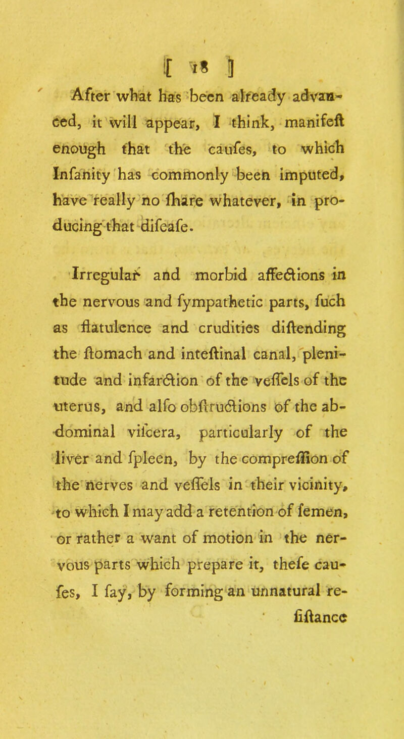 After what has been already advan- ced, it will appear, I think, manifeft enough that the caufes, to which Infanity has commonly been imputed, have really no fhare whatever, in pro- ducing that difeafe. Irregulaf* and morbid affections in the nervous and fympathetic parts, fuch as flatulence and crudities diftending the ftomach and inteftinal canal, pleni- tude and infarction of the veffels of the uterus, and alfo obflrudlions of the ab- dominal vil'cera, particularly of the liver and fpleen, by the compreflion of the nerves and veffels in their vicinity, to which 1 may add a retention of femen, or rather a want of motion in the ner- vous parts which prepare it, thefe cau- fes, I fay, by forming an unnatural re- fiftancc