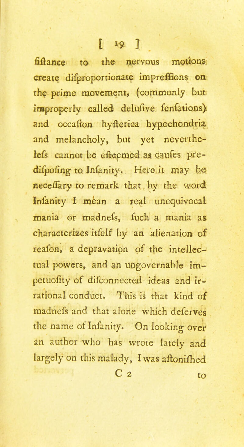 finance to the nervous motions create difproportionate imprefiions on. the prime movement, (commonly but improperly called delufive fenfations). and occahon hyfterica hypochondria and melancholy, but yet neverthe- lefs cannot be efteemed as caufes pre- difpofing to Infanity. Here it may be necedary to remark that by the word Infanity I mean a real unequivocal mania or madnefs, fuch a mania as characterizes itfelf by an alienation of reafon, a depravation of the intellec- tual powers, and an ungovernable im- petuolity of difconnected ideas and ir- rational conduct. This is that kind of madnefs and that alone which deferves the name of Infanity. On looking over an author who has wrote lately and largely on this malady, I was aftonifhed C 2 to