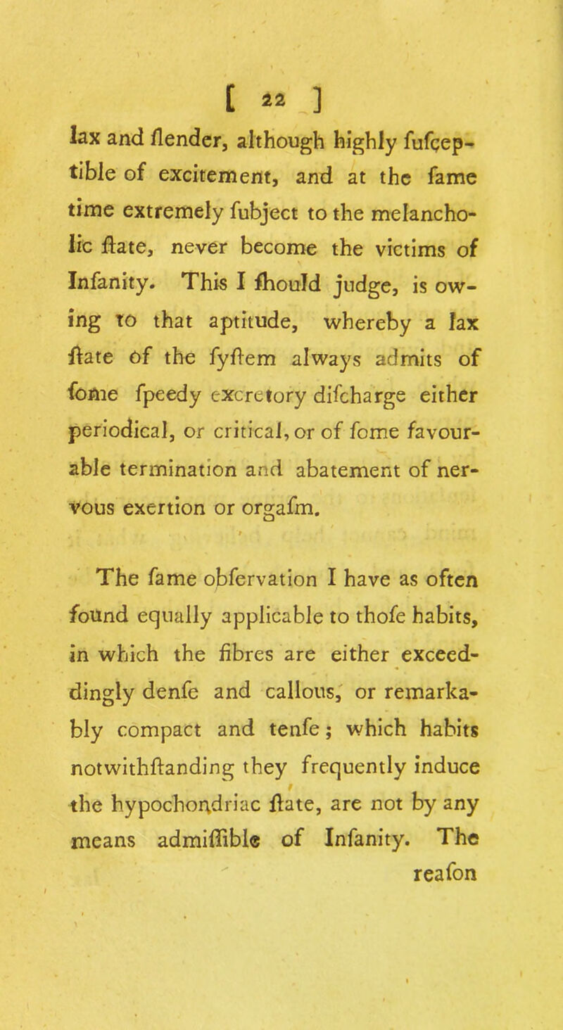 [ 22 J lax and /lender, although highly fufqep- tible of excitement, and at the fame time extremely fubject to the melancho- lic /late, never become the victims of Infanity. This I fhould judge, is ow- ing to that aptitude, whereby a lax Hate of the fyftem always admits of fome fpeedy excretory difeharge either periodical, or critical, or of fome favour- able termination and abatement of ner- vous exertion or orgafm. » The fame obfervation I have as often found equally applicable to thofe habits, in which the fibres are either exceed- dingly denfe and callous, or remarka- bly compact and tenfe; which habits notwithftanding they frequently induce the hypochondriac Hate, are not by any means admiffibl® of Infanity. The rea fon