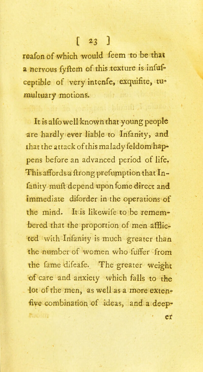 reafon of which would feem to be that a nervous fyftem of this .texture is infuf- ceptible of very intenfe, exquifite, tu* multuary motions. V * _ It is alfo well known that young people 0 are hardly ever liable to Infanity, and that the attack of this malady feldom hap- pens before an advanced period of life. This affords a ff rong prefumption that In- fanity muff depend uponfome direct and immediate diforder in the operations of the mind. It is likewife to be remem- bered that the proportion of men afflic- ted with Infanity is much greater than the number of women who fuffer from the fame difeafe. The greater weight of care and anxiety which falls to the lot of t he men, as well as a more exten- sive combination of ideas, and a deep- • cf