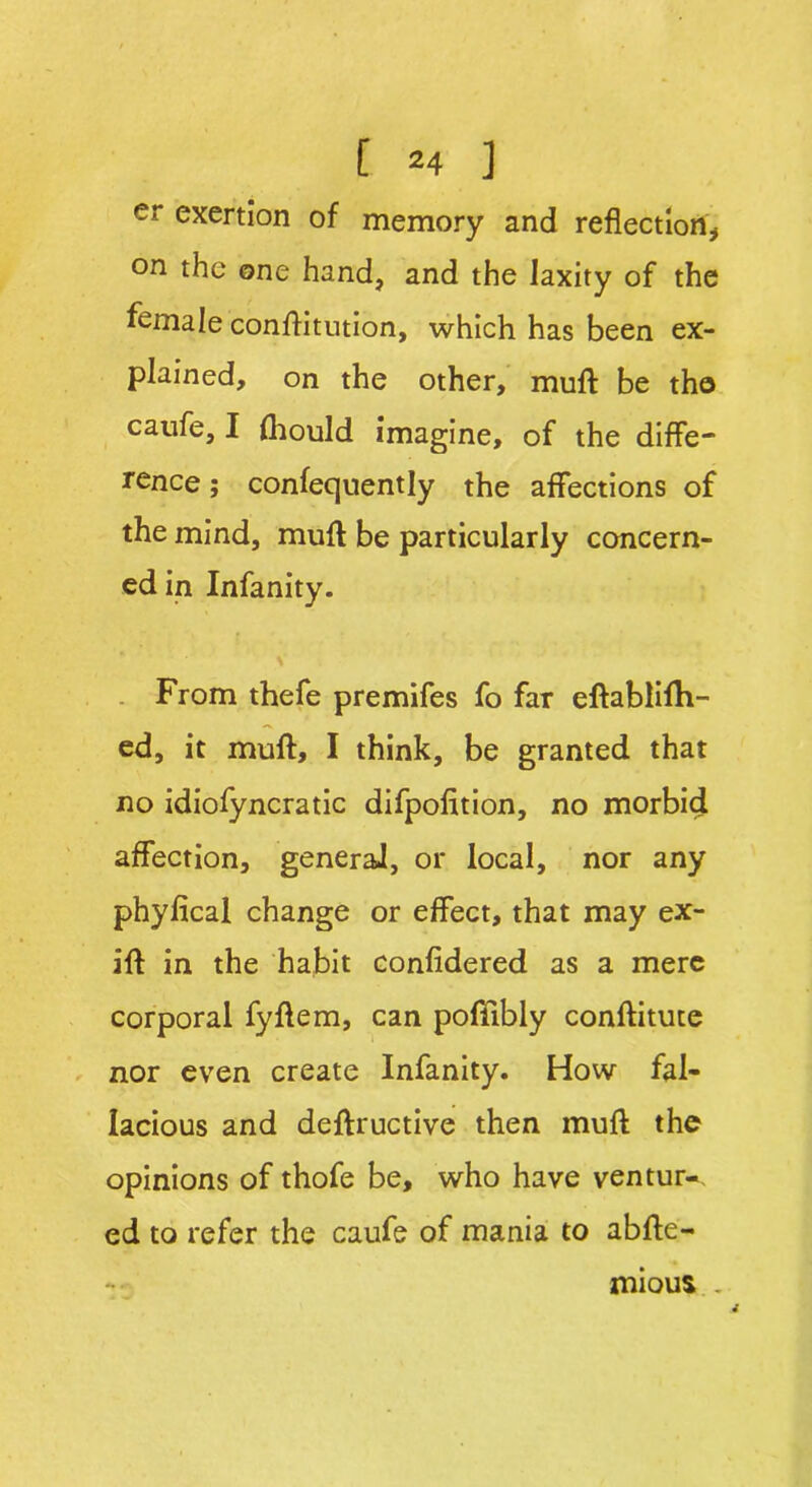 er exertion of memory and reflection* on the one hand, and the laxity of the female conffitution, which has been ex- plained, on the other, muft be the caufe, I fhould imagine, of the diffe- rence ; confequently the affections of the mind, muff be particularly concern- ed in Infanity. From thefe premifes fo far eftablifh- ed, it muff, I think, be granted that no idiofyncratic difpolition, no morbid affection, genera], or local, nor any phyfical change or effect, that may ex- ift in the habit confidered as a mere corporal fyftem, can poffibly conftitute nor even create Infanity. How fal- lacious and deftructive then muff the opinions of thofe be, who have ventur-. ed to refer the caufe of mania to abffe- mious