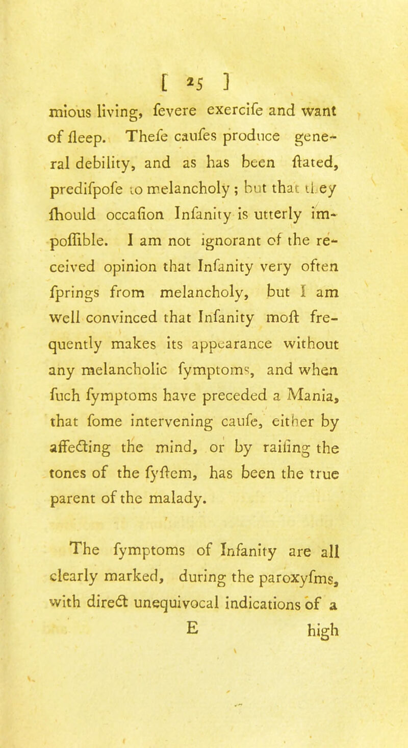 [ *5 ] * » • \ mious living, fevere exercife and want of deep. Thefe caufes produce gene- ral debility, and as has been dated, predifpofe to melancholy ; but that il.ey ihould occalion Infanity is utterly im- poflible. 1 am not ignorant of the re- ceived opinion that Infanity very often fprings from melancholy, but I am well convinced that Infanity mod fre- quently makes its appearance without any melancholic fymptoms, and when fuch fymptoms have preceded a Mania, > / that fome intervening caufe, either by adeeming the mind, or by railing the tones of the fydem, has been the true parent of the malady. t The fymptoms of Infanity are all clearly marked, during the paroxyfms, with direct unequivocal indications of a E high