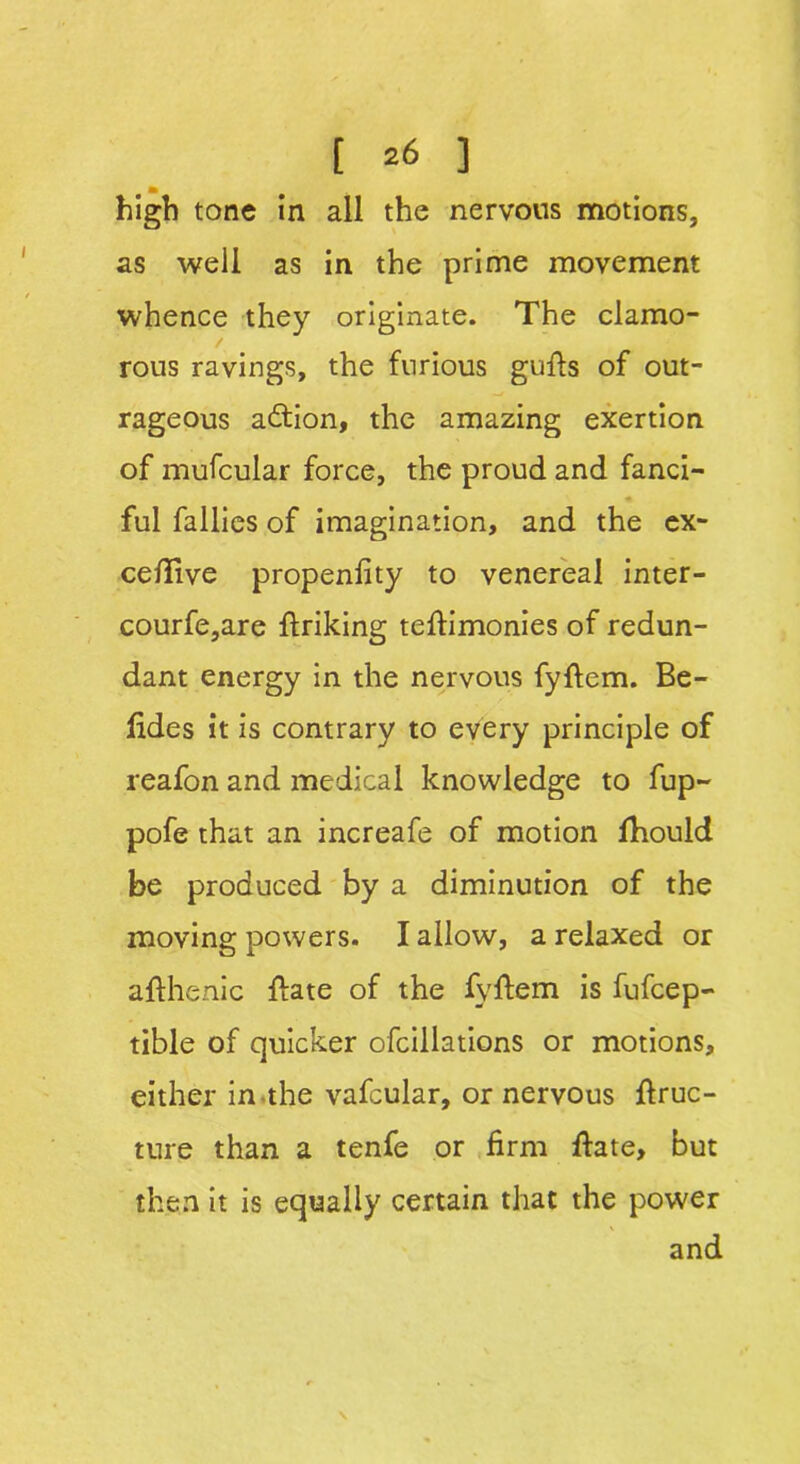 m high tone in all the nervous motions, as well as in the prime movement whence they originate. The clamo- rous ravings, the furious guffs of out- rageous action, the amazing exertion of mufcular force, the proud and fanci- ful fallies of imagination, and the ex- ceflive propenfity to venereal inter- courfe,are flriking teflimonies of redun- dant energy in the nervous fyflem. Be- fides it is contrary to every principle of reafon and medical knowledge to fup- pofe that an increafe of motion fhould be produced by a diminution of the moving powers. I allow, a relaxed or afthenic {fate of the fyffem is fufcep- tible of quicker ofcillations or motions, either in the vafcular, or nervous ffruc- ture than a tenfe or firm ffate, but then it is equally certain that the power and