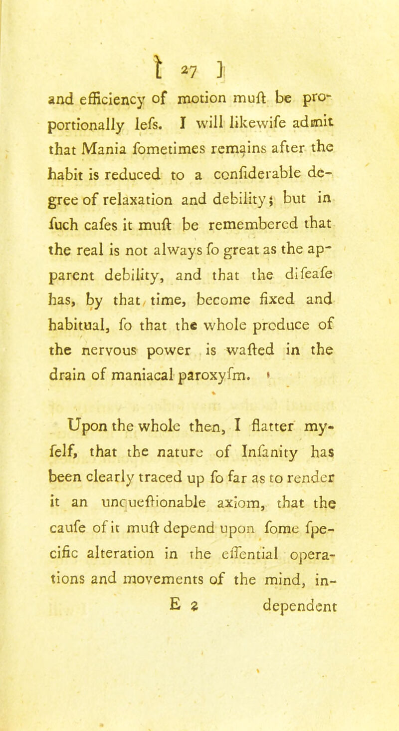 and efficiency of motion mull be pro- portionally lefs. I will likewife admit that Mania fometimes remains after the habit is reduced to a ccnfiderable de- gree of relaxation and debility; but in fuch cafes it mull be remembered that the real is not always fo great as the ap- parent debility, and that the difeafe has, by that time, become fixed and habitual, fo that the whole produce of the nervous power is wafted in the drain of maniacal paroxyfm. * % Upon the whole then, I flatter my- felf, that the nature of Infinity has been clearly traced up fo far as to render it an uncueftionable axiom, that the caufe of it muft depend upon fome fpe- cific alteration in the eflential opera- tions and movements of the mind, in- E z dependent