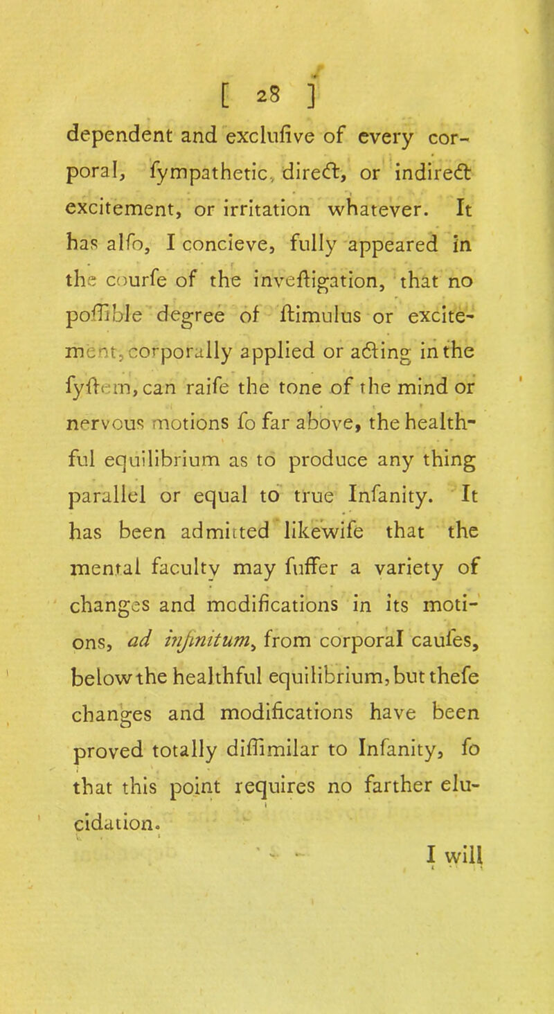 dependent and exclufive of every cor- poral, fympathetic, direcft, or indirect excitement, or irritation whatever. It has alfo, I concieve, fully appeared in the courfe of the inveftigation, that no podible degree of ftimulus or excite- ment, corporally applied or adting in the fyffcm, can raife the tone of the mind or c t t » nervous motions fo far above, the health- ful equilibrium as to produce any thing parallel or equal to true Infanity. It has been admitted likewife that the mental faculty may fuffer a variety of changes and modifications in its moti- ons, ad injmitum, from corporal caul'es, below the heal thful equilibrium, but thefe changes and modifications have been proved totally difiimilar to Infanity, fo that this point requires no farther elu- » cidation. I will