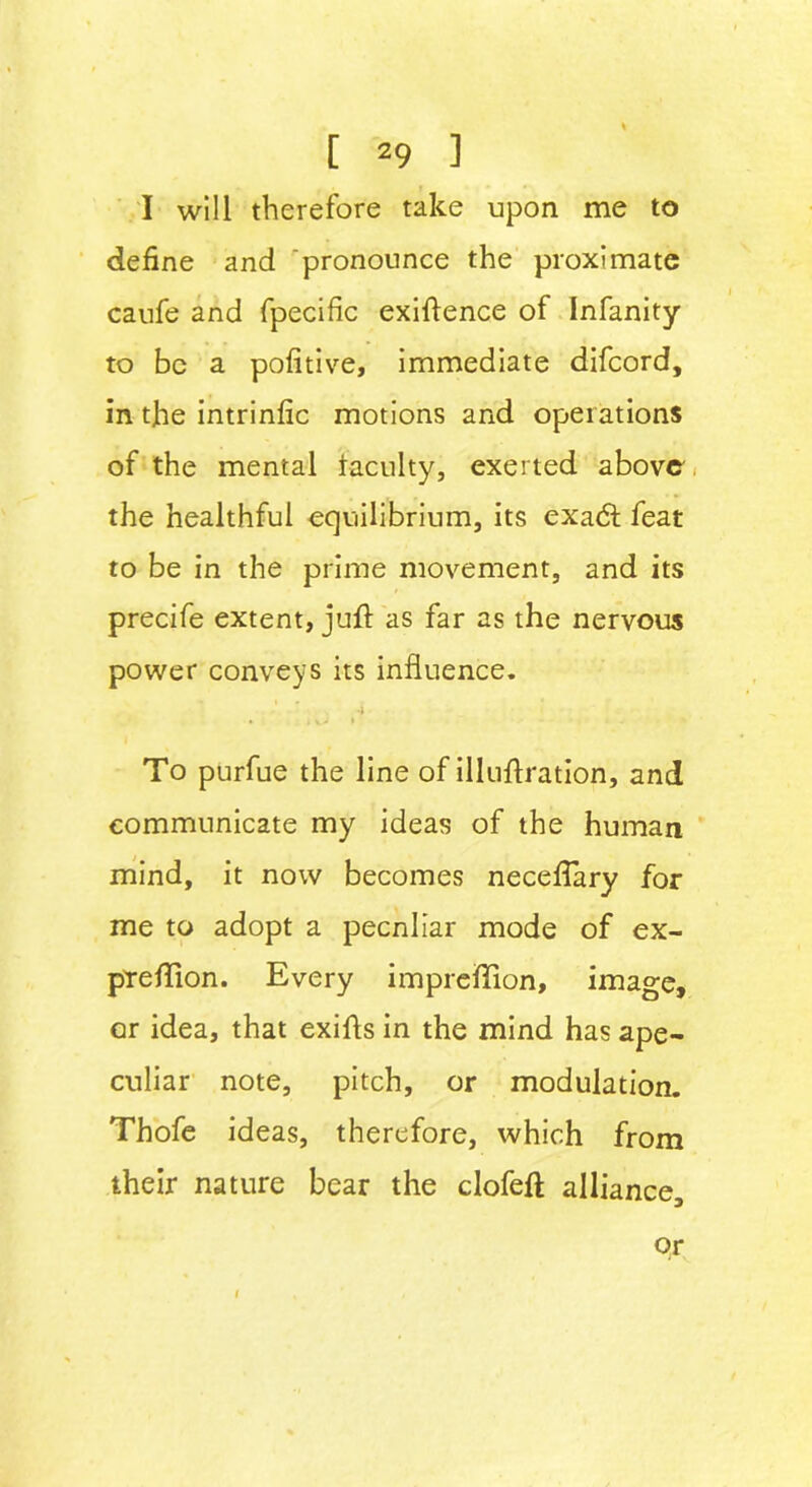 I will therefore take upon me to define and pronounce the proximate caufe and fpecific exigence of Infanity to be a pofitive, immediate difcord, in the intrinfic motions and operations of the mental faculty, exerted above the healthful equilibrium, its exadt feat to be in the prime movement, and its precife extent, juft as far as the nervous power conveys its influence. 4 • , \_j » To purfue the line of illuftration, and communicate my ideas of the human mind, it now becomes necefTary for me to adopt a pecnliar mode of ex- prefTion. Every impreffion, image, or idea, that exiffs in the mind has ape- culiar note, pitch, or modulation. Thofe ideas, therefore, which from their nature bear the clofeft alliance. or