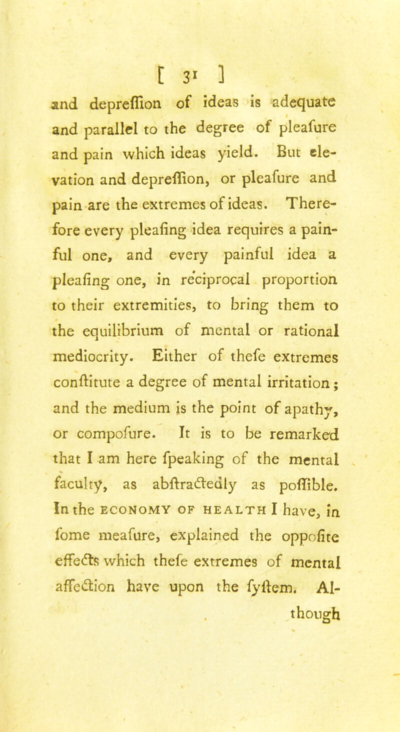 and depreflion of ideas is adequate and parallel to the degree of pleafure and pain which ideas yield. But ele- vation and depreflion, or pleafure and pain are the extremes of ideas. There- fore every pleafing idea requires a pain- ful one, and every painful idea a pleafing one, in reciprocal proportion to their extremities, to bring them to the equilibrium of mental or rational mediocrity. Either of thefe extremes confiitute a degree of mental irritation; and the medium is the point of apathy, or compofure. It is to be remarked that I am here fpeaking of the mental faculty, as abftradfedly as pofTible. In the economy of health I have, in fome meafure, explained the oppofite effedts which thefe extremes of mental affedtion have upon the fyllem. Al- though