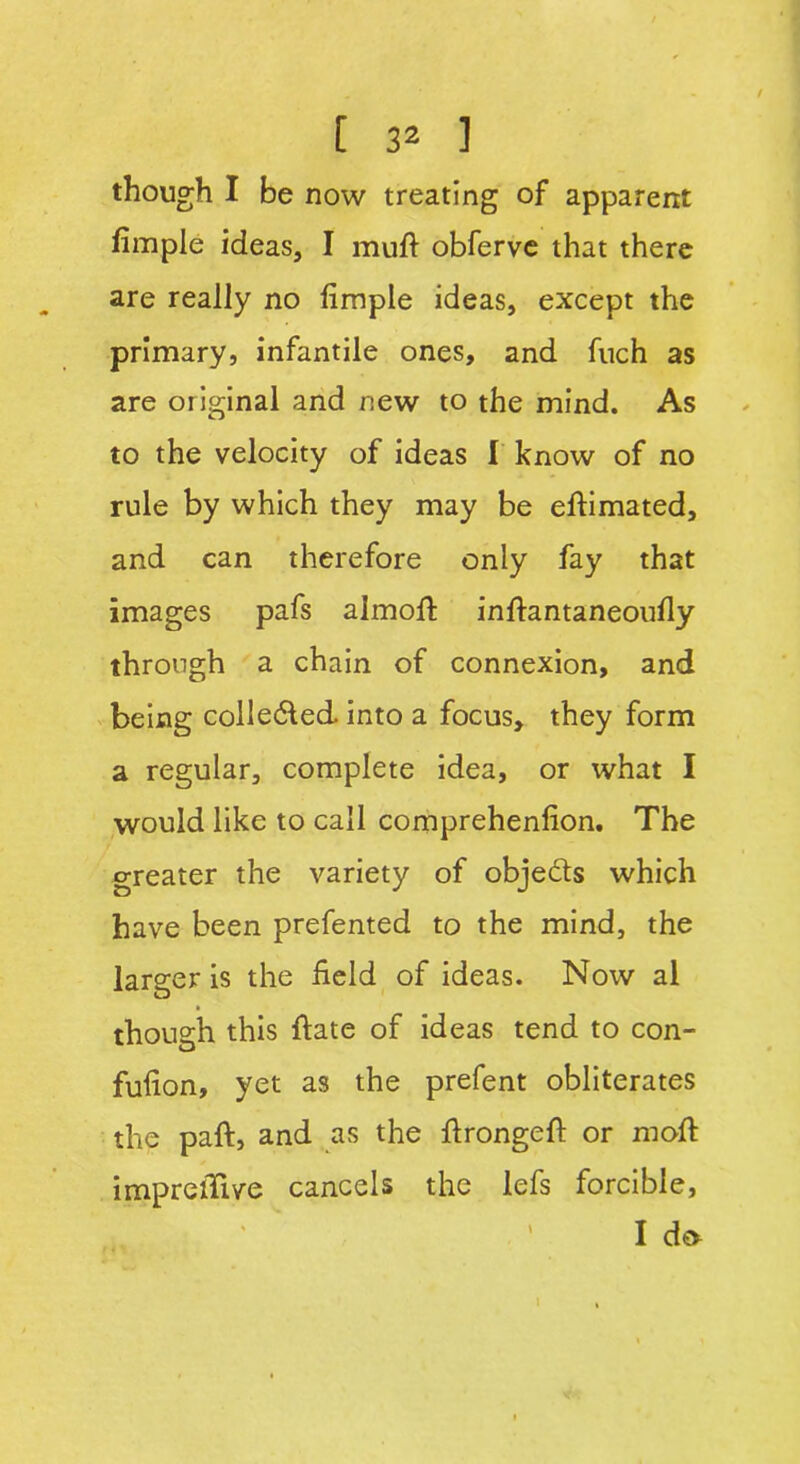 though I be now treating of apparent fimple ideas, I muft obferve that there are really no fimple ideas, except the primary, infantile ones, and fuch as are original and new to the mind. As to the velocity of ideas I know of no rule by which they may be elfimated, and can therefore only fay that images pafs almoft inftantaneoufly through a chain of connexion, and being colle&ed. into a focus, they form a regular, complete idea, or what I would like to call comprehenlion. The greater the variety of obje&s which have been prefented to the mind, the larger is the field of ideas. Now al though this fiate of ideas tend to con- fufion, yet as the prefent obliterates the paft, and as the ftrongeft or moft imprelTive cancels the lefs forcible, I d& l