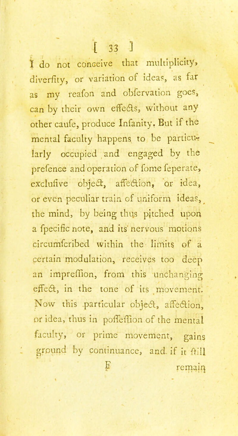 I do not conceive that multiplicity, diversity, or variation of idea?, as far as my reafon and obfervation goes, can by their own eflfedls, without any other caufe, produce Infanity, But if the mental faculty happens, to be particu- larly occupied and engaged by the prefence and operation of fome feperate, exclufive object, affection, or idea, or even peculiar train of uniform ideas, the mind, by being thus pitched upon a fpecific note, and its' nervous motions eircumfcribed within the limits of a certain modulation, receives too deep an imprefTion, from this unchanging effedt, in the tone of its movement. Now this -particular objedl, affedtion, or idea, thus in poflfeffion of the mental faculty, or prime movement, gains ground by continuance, and- if it ftill F C remap]