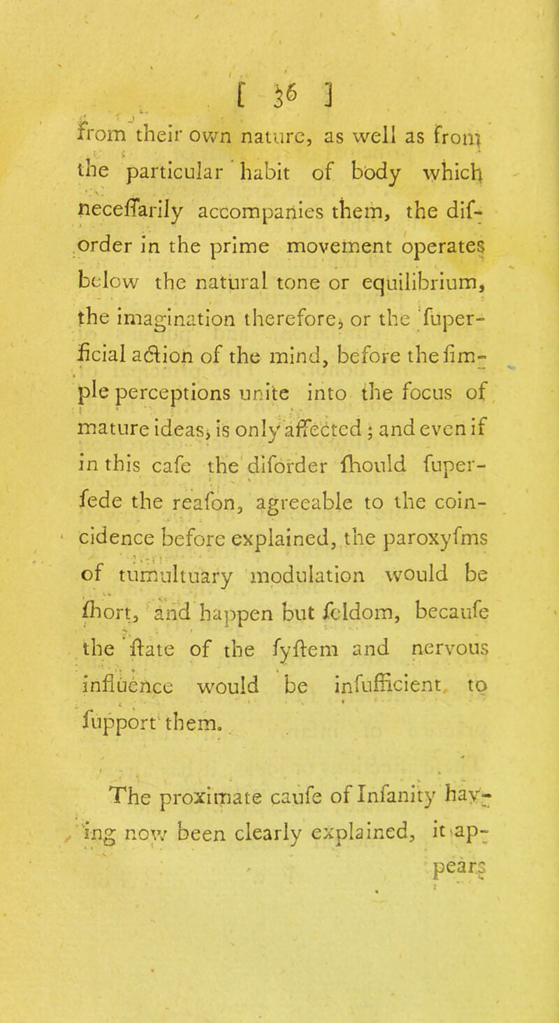 [ 56 ] £ rjt’ . from their own nature, as well as fron] tne particular habit of body which ' l \. • necefTarily accompanies them, the dif- order in the prime movement operates below the natural tone or equilibrium, the imagination therefore* or the fuper- ficial adtion of the mind, before thefim- pie perceptions unite into the focus of mature ideas* is only affected ; and even if in this cafe the diforder fhould fuper- fede the reafon, agreeable to the coin- cidence before explained, the paroxyfms of tumultuary modulation would be . u fhort, and happen but feldom, becaufe •S . I the ffate of the fyftem and nervous influence would be inefficient to fupport' them. i -* , The proximate caufe oflnfanity hay- ing now been clearly explained, it ap- pears