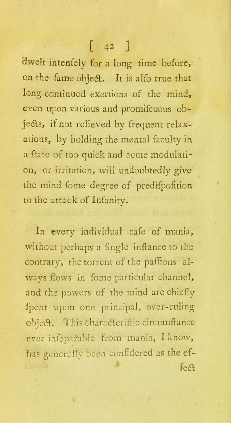 dwelt intenfely for a Jong time before, on the fame objedl. It is alfo true that long continued exertions of the mind, even upon various and promifcuous ob- jects, if not relieved by frequent relax- ations, by holding the mental faculty in a Hate of too quick and acute modulati- on, or irritation, will undoubtedly give the mind fome degree of predrfpofition to the attack of Infanity. In ever)’’ individual cafe of mania, without perhaps a fingle inftance to the contrary, the torrent of the paflions al- ways flows in fome particular channel, and the powers of the mind are chiefly fpent upon one principal, over-ruling ohjedf. This charadleriflic circumflance ever infepafable from mania, I know, has srencraltv been confldered as the ef- fect