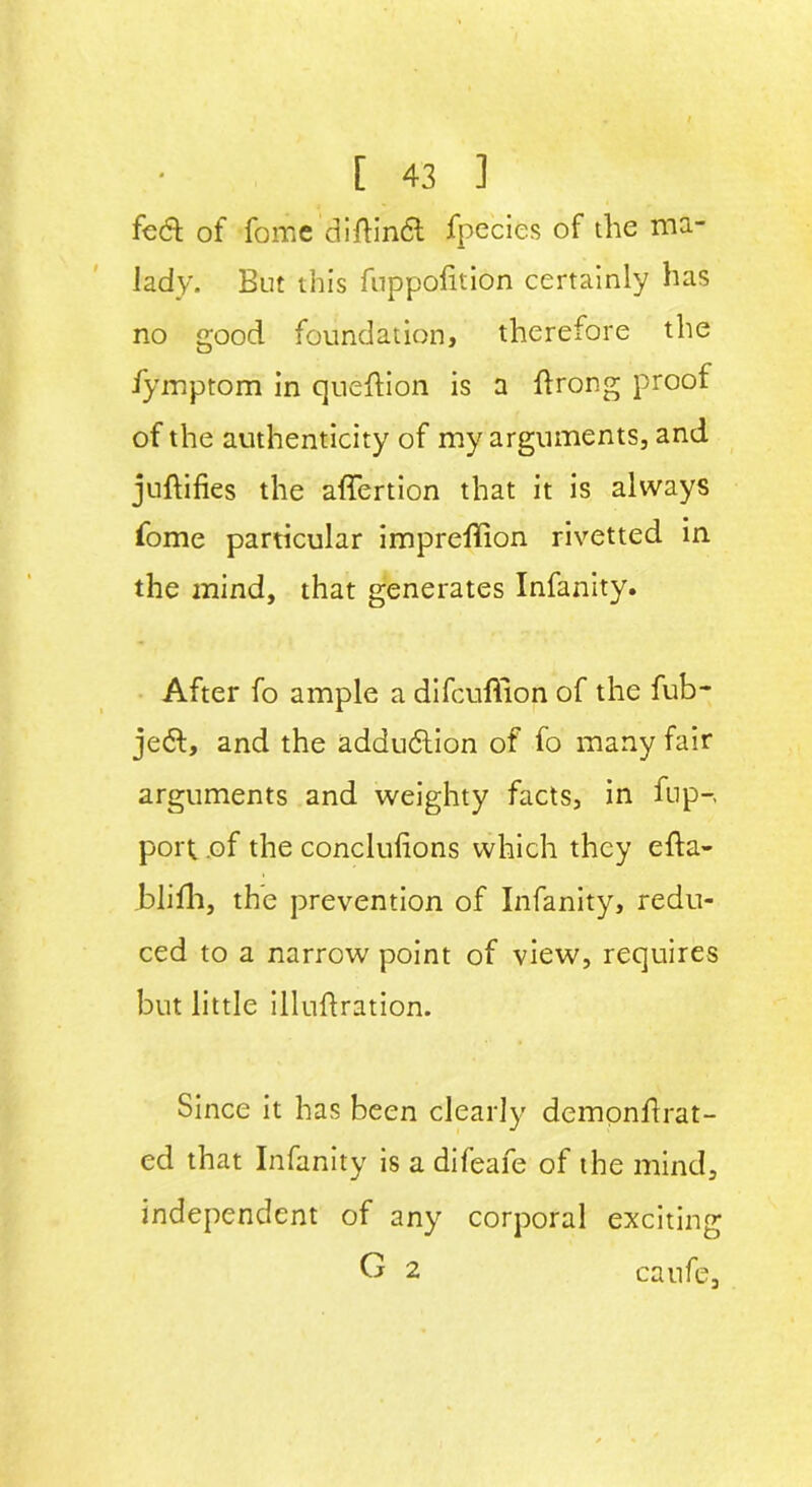 fed of fome diftind ifpecies of the ma- lady. But this fuppofition certainly has no good foundation, therefore the iymptom in queftion is a flrong proof of the authenticity of my arguments, and juftifies the affertion that it is always fome particular impreffion rivetted in the mind, that generates Infanity. After fo ample a difcuffion of the fub- jed, and the addudion of fo many fair arguments and weighty facts, in flip-, port .of the conclulions which they efta- blifh, the prevention of Infanity, redu- ced to a narrow point of view, requires but little illuftration. Since it has been clearly dempnflrat- ed that Infanity is a difeafe of the mind, independent of any corporal exciting G 2 caufe.