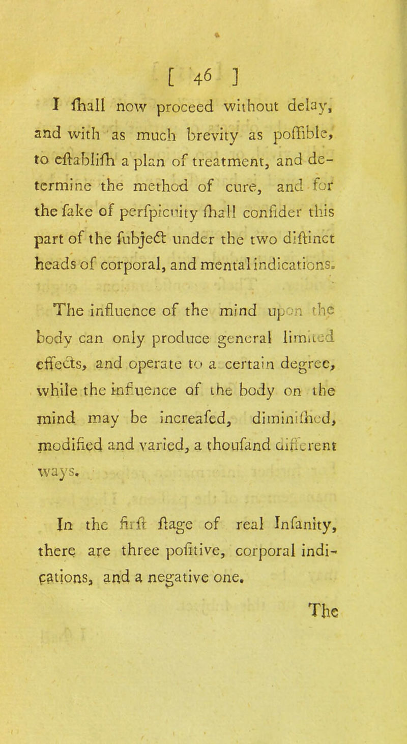 I fihall now proceed without delay, and with as much brevity as poflible, to eftablifh a plan of treatment, and de- termine the method of cure, arid-for the fake of perfpicnity dial! confider this part of the fubjedt under the two diftinct heads of corporal, and mental indications. The influence of the mind upon the body can only produce general limited effects, and operate to a certain degree, while the influence of the body on the mind may be increafed, diminifhcd, modified and varied, a thoufand different ways. In the firft ffage of real Infinity, there are three pofitive, corporal indi- cations, and a negative one.