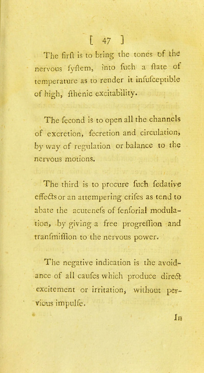 The firft is to bring the tones of the nervous fyftem, into fuch a hate of temperature as to render it infufceptible of high, fthenic excitability. The fecond is to open all the channels \ of excretion, fecretion and circulation* by way of regulation or balance to the nervous motions. > i The third is to procure fuch fedative effects or an attempering crifes as tend to abate the acutenefs of fenforial modula- tion, by giving a free progreffion and tranfmillion to the nervous power. The negative indication is the avoid- ance of all caufes which produce direct excitement or irritation, without per- vious impulfe. In