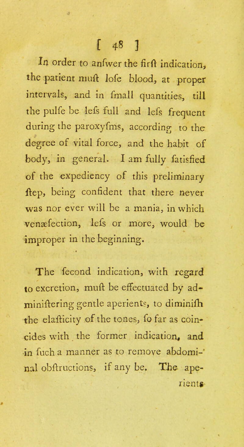 In order to anfwerthe firft indication, the patient muft lofe blood, at proper intervals, and in fmall quantities, till the pulfe be lefs full and lefs frequent during the paroxyfms, according to the degree of vital force, and the habit of body, in general. I am fully fatisfied of the expediency of this preliminary Hep, being confident that there never was nor ever will be a mania, in which venaefection, lefs or more, would be improper in the beginning. The fecond indication, with regard a to excretion, mufi: be effectuated by ad- miniftering gentle aperient?, to diminifh the elafticity of the tones, fo far as coin- cides with the former indication, and in fuch a manner as to remove abdomi- nal obflructions, if any be. The ape- rients-