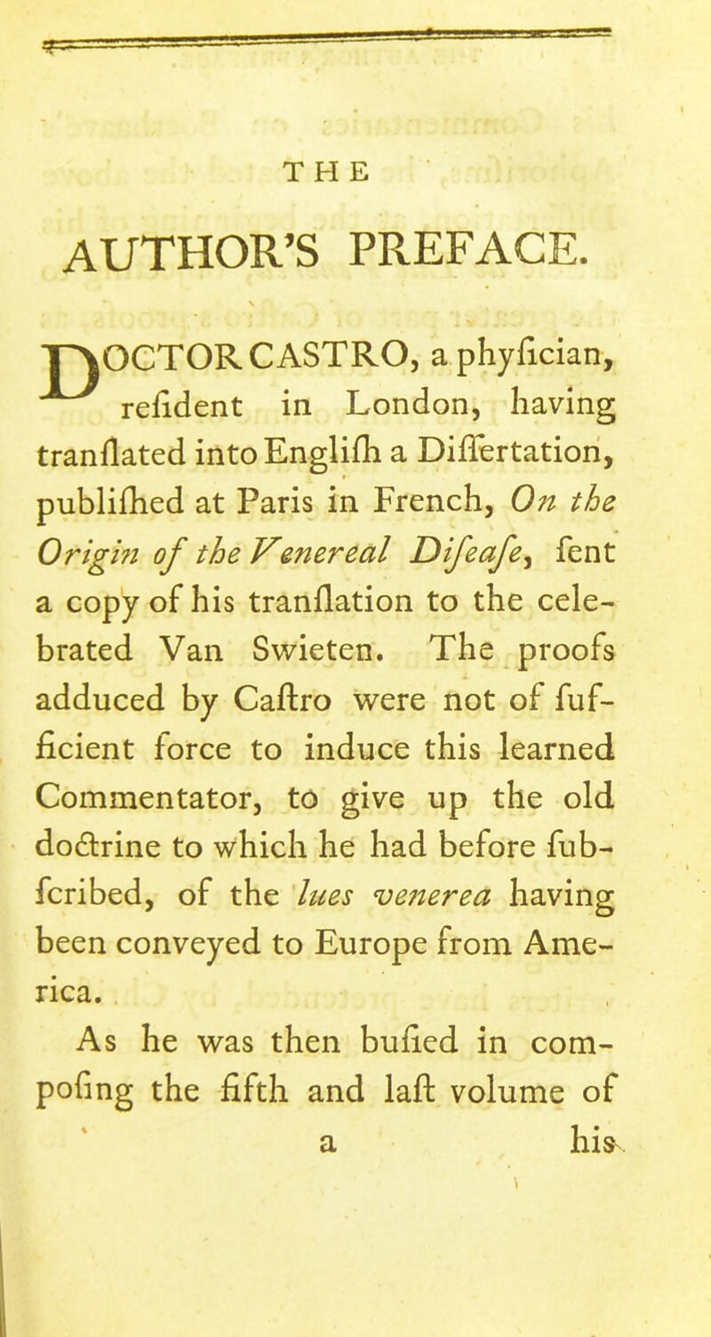 THE AUTHOR’S PREFACE. N T^OCTOR CASTRO, a phyfician, refident in London, having tranflated into Englifh a Difiertation, publifhed at Paris in French, On the Origin of the Venereal Difeafe, fent a copy of his tranflation to the cele- brated Van Swieten. The proofs adduced by Caftro were not of fuf- ficient force to induce this learned Commentator, to give up the old dodtrine to which he had before fub- fcribed, of the lues veiierea having been conveyed to Europe from Ame- rica. As he was then buried in com- pofing the fifth and laid volume of a his-