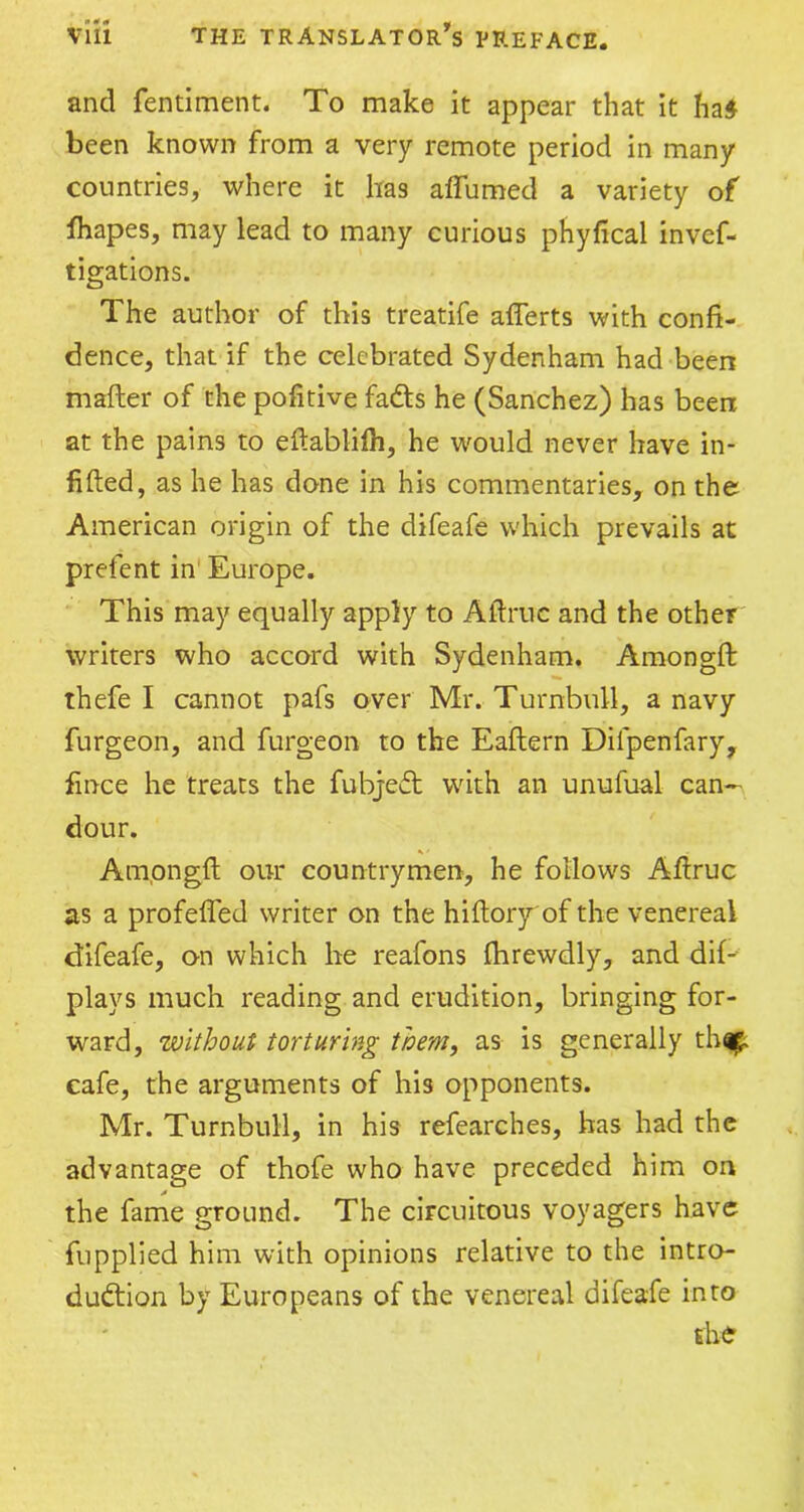 and fentiment. To make it appear that it had been known from a very remote period in many countries, where it has affumed a variety of Shapes, may lead to many curious phyfical invef- tigations. The author of this treatife afferts with confi- dence, that if the celebrated Sydenham had been mafter of the pofitive fads he (Sanchez) has been at the pains to eftablilh, he would never have in- filled, as he has done in his commentaries, on the American origin of the difeafe which prevails at prefent in Europe. This may equally apply to Affruc and the other writers who accord with Sydenham. Amongft thefe I cannot pafs over Mr. Turnbull, a navy furgeon, and furgeon to the Eaflern Dilpenfary, fince he treats the fubjeCt with an unufual can- dour. Amongft our countrymen, he follows Aflruc as a profeffed writer on the hiftoryof the venereal difeafe, on which he reafons fhrewdly, and dif- plays much reading and erudition, bringing for- ward, without torturing them, as is generally thq£ cafe, the arguments of his opponents. Mr. Turnbull, in his refearches, has had the advantage of thofe who have preceded him on the fame ground. The circuitous voyagers have fupplied him with opinions relative to the intro- duction by Europeans of the venereal difeafe into the