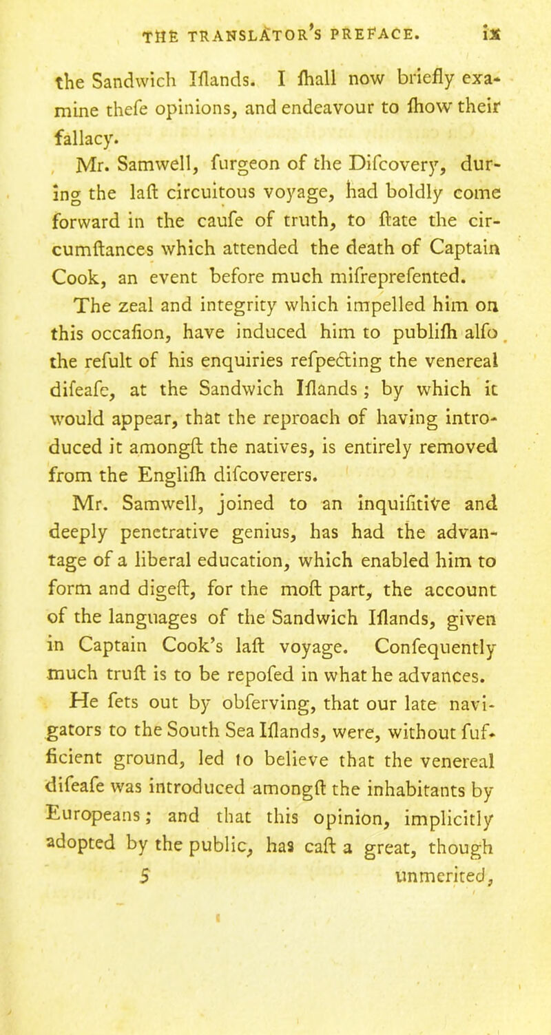 the Sandwich Iflands. I lhall now briefly exa* mine thefe opinions, and endeavour to fliow their fallacy. Mr. Samwell, furgeon of the Difcovery, dur- ing the laft circuitous voyage, had boldly come forward in the caufe of truth, to ftate the cir- cumftances which attended the death of Captain Cook, an event before much mifreprefented. The zeal and integrity which impelled him on this occafion, have induced him to publifh alfo the refult of his enquiries refpedting the venereal difeafe, at the Sandwich Iflands; by which it would appear, that the reproach of having intro- duced it amongft the natives, is entirely removed from the Englilh difcoverers. Mr. Samwell, joined to an inquifltiVe and deeply penetrative genius, has had the advan- tage of a liberal education, which enabled him to form and digeft, for the moft part, the account of the languages of the Sandwich Iflands, given in Captain Cook’s laft voyage. Consequently much truft is to be repofed in what he advances. He fets out by obferving, that our late navi- gators to the South Sea Iflands, were, without Suf- ficient ground, led to believe that the venereal difeafe was introduced amongft the inhabitants by Europeans; and that this opinion, implicitly adopted by the public, has caft a great, though 5 unmerited,