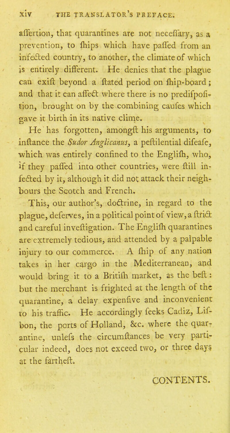 affertion, that quarantines are not neceffary, as a prevention, to fhips which have paffed from an infedted country, to another, the climate of which js entirely different. He denies that the plague cau exift beyond a ftated period on fhip-board; and that it can affedt where there is no predifpofi- lion, brought on by the combining caufes which gave it birth in its native clime. He has forgotten, amongfl his arguments, to inftance the Sudor Anglic anus, a peftilential difeafe, which was entirely confined to the Englifh, who, if they paffed into other countries, were ftill in- fedted by it, although it did not attack their neigh- bours the Scotch and French. This, our author’s, dodtrine, in regard to the plague, deferves, in a political point of view, a ftrict and careful invefligation. The Englifh quarantines are extremely tedious, and attended by a palpable injury to our commerce. A fhip of any nation takes in her cargo in the Mediterranean, and would bring it to a Britifh market, as the befl: but the merchant is frighted at the length of the quarantine, a delay expenfive and inconvenient to his traffic. He accordingly feeks Cadiz, Lif- bon, the ports of Holland, &c. where the quar- antine, unlefs the circumftances be very parti- cular indeed, does not exceed two, or three days at the farthefb CONTENTS.