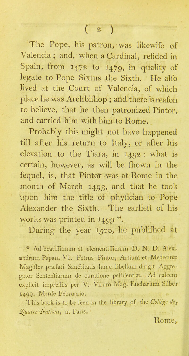 ( 2 ) The Pope, his patron, was likewife of Valencia; and, when a Cardinal, refided in Spain, from 1472 to 1479* in quality of legate to Pope Sixtus the Sixth. He alfo lived at the Court of Valencia, of which place he was Archbifhop ; and there is reafon to believe, that he then patronized Pintor, and carried him with him to Rome. Probably this might not have happened till after his return to Italy, or after his elevation to the Tiara, in 1492 : what is certain, however, as will be fhown in the fequel, is, that Pintor was at Rome in the month of March 1493, and that he took upon him the title of phyfician to Pope Alexander the Sixth. The earliefr of his s works was printed in 1499 *. During the year 1500, he publifhed at * Ad beatilTimum ct clementiflimum D. N. D. Alex- andrian Papam VI. Petrus Pintor, Artium et Medecinae Magifter prtefati Sanftitatis hunc libellum dirigit Aggre- gator Sententiarum de curatione peffilentice. Ad calcem explicit imp refills per V. Virum Mag. Eucharium Silber 1499. Menfe Februario. This book is to be feen in the library of the College des Ghuitre-Nations, at Paris. Romo,