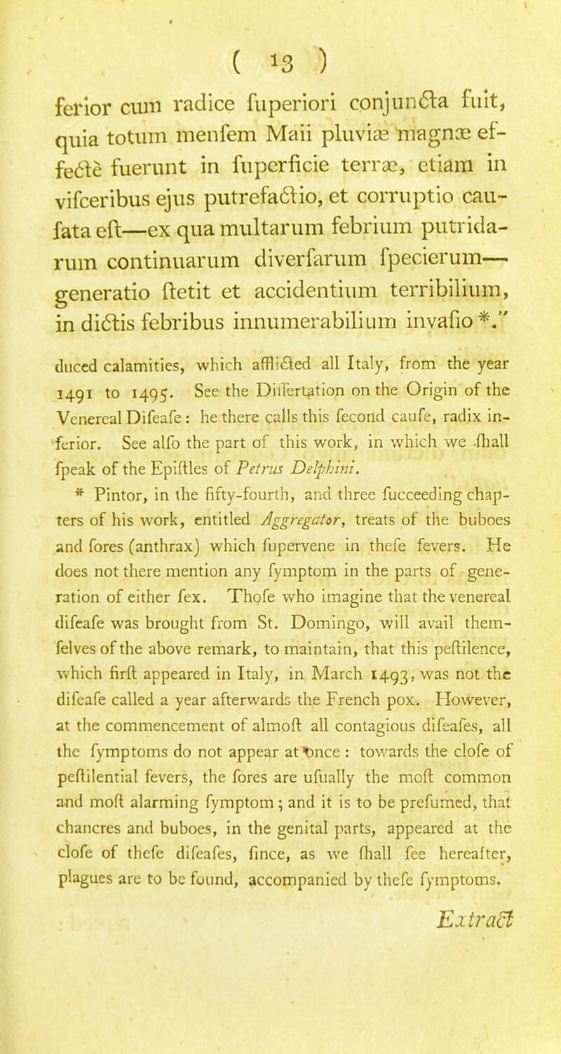fel'ior cum rad ice fuperiori conjunfla fuit, quia totum menfem Maii pluviae niagnce et- fe6le fuerunt in fuperficie terras, etiam in vifceribus ejus putrefa&io, et corruptio cau- fata eft—ex qua multarum febrium putrida- ruin continuarum diverfarum fpecierum— generatio ftetit et accidentium terribilium, in dibtis febribus innumerabilium invafio duccd calamities, which affh&ed all Italy, from the year 1491 to 1495. See the Dilfertation on the Origin of the Venereal Difeafe : he there calls this fecond caufe, radix in- ferior. See all'o the part of this work, in which we -fhall fpeak of the Epiftles of Petrus Delphini. * Pintor, in the fifty-fourth, and three fucceeding chap- ters of his -work, entitled Aggregator, treats of the buboes and fores (anthrax) which fupervene in thefe fevers. He does not there mention any fymptom in the parts of gene- ration of either fex. Thofe who imagine that the venereal difeafe was brought from St. Domingo, will avail them- felves of the above remark, to maintain, that this peftilence, which firft appeared in Italy, in March 1493, was not the difeafe called a year afterwards the French pox. However, at the commencement of almoft all contagious difeafes, all the fymptoms do not appear attince : towards the clofe of peflilential fevers, the fores are ufually the moft common and moft alarming fymptom ; and it is to be prefumed, that chancres and buboes, in the genital parts, appeared at the clofe of thefe difeafes, fince, as we fhall fee hereafter, plagues are to be found, accompanied by thefe fymptoms. Extract