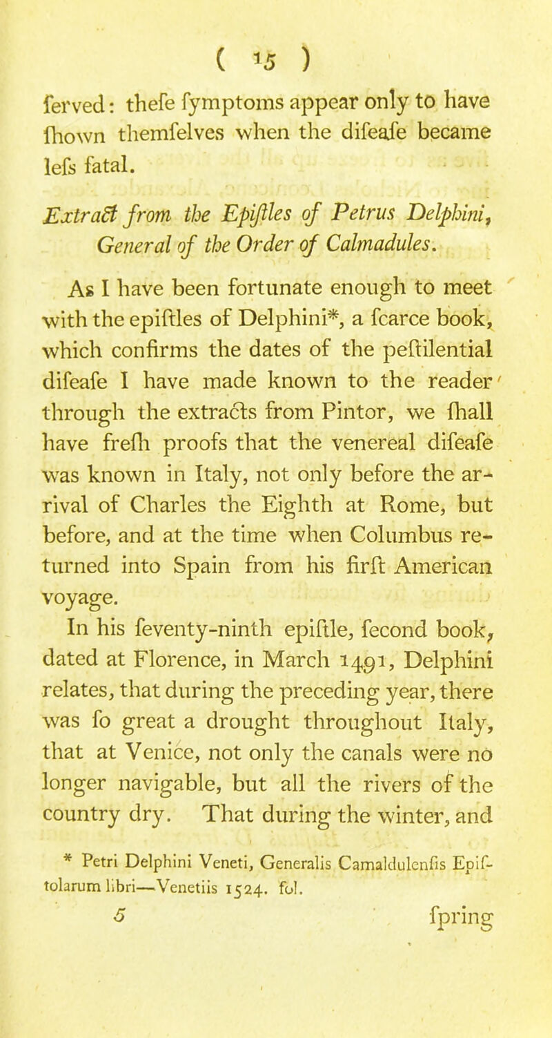 ferved: thefe fymptoms appear only to have fhown themfelves when the difeaje became lefs fatal. Extract from the Epiftles of Petrus Delphini, General of the Order of Calmadules. As I have been fortunate enough to meet with the epiftles of Delphini* a fcarce book, which confirms the dates of the peftilential difeafe I have made known to the reader' through the extracts from Pintor, we fhall have frefli proofs that the venereal difeafe was known in Italy, not only before the ar- rival of Charles the Eighth at Rome, but before, and at the time when Columbus re- turned into Spain from his firft American voyage. In his feventy-ninth epiftle, fecond book, dated at Florence, in March 1491, Delphini relates, that during the preceding year, there was fo great a drought throughout Italy, that at Venice, not only the canals were no longer navigable, but all the rivers of the country dry. That during the winter, and * Petri Delphini Veneti, Generalis Camaklulcnfis Epif- tolarum libri—Venetiis 1524. fol. 5 fpring