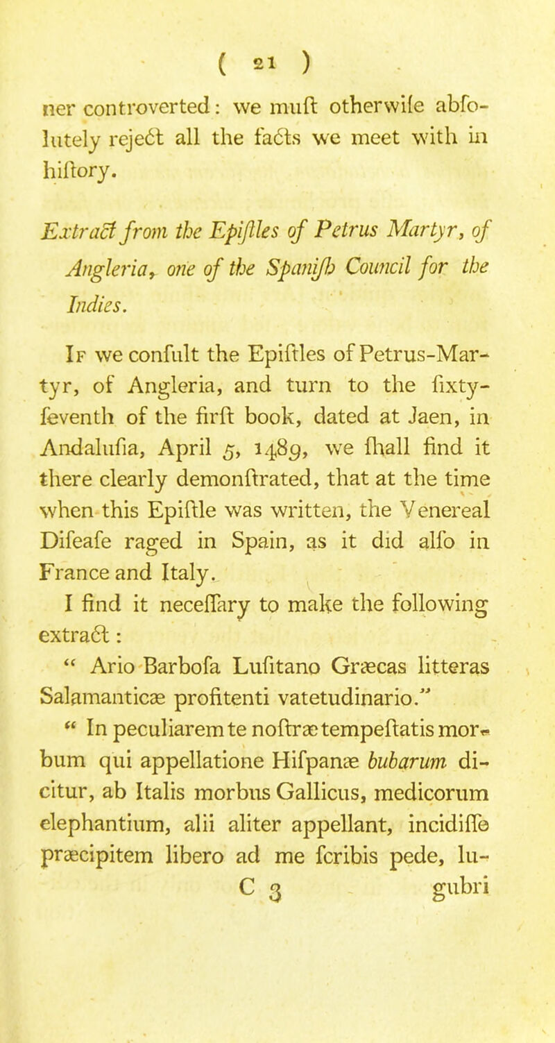 ner controverted: we muft otherwile abfo- lutely reje6t all the fa6ls we meet with in hiftory. Extract from the Epiftles of Petrus Martyr, of Angler ia, one of the Spanifh Council for the Indies. If we confult the Epiftles of Petrus-Mar- tyr, of Angleria, and turn to the fixt}*-- feventh of the firft book, dated at Jaen, in Andalufia, April 5, 1489, we fhall find it there clearly demonfirated, that at the time when this Epiftle was written, the Venereal Difeafe raged in Spain, as it did alfo in France and Italy. I find it necefiary to make the following extrabl: “ Ario Barbofa Lufitano Graecas litteras Salamanticae profitenti vatetudinario/'’ “ In peculiaremte noftraetempefiatismor** bum qui appellatione Hifpanae buharum di- citur, ab Italis morbus Gallicus, medicorum elephantium, alii aliter appellant, incidifle praecipitem libero ad me fcribis pede, lu- C 3 gubri