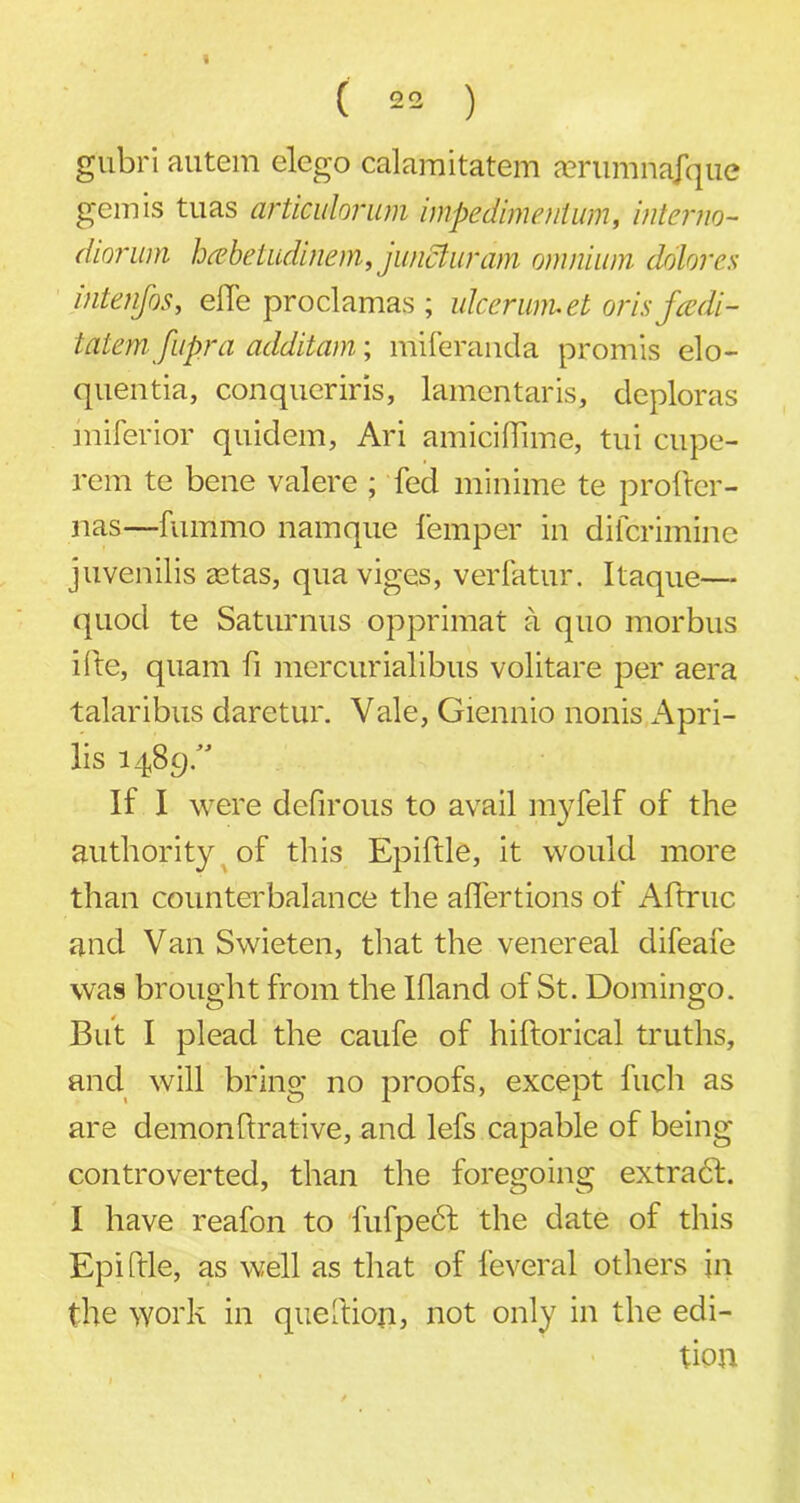 ( 22 ) gubri autem elego calamitatem aerumnafque gem is tuas articulorum impedimenium, interim- diornm hcebetudinem, juncluram omnium dolores intenfos, eiTe proclamas ; ulcer wm el oris fcedi- tatem fupra additam; miferanda promis elo- quentia, conqueriris, lamentaris, deploras miferior quidem, Ari amiciffime, tui cupe- rem te bene valere ; fed minime te prober - nas—fummo namque lemper in difcrimine juvenilis astas, qua viges, verfatur. Itaque— quod te Saturnus opprimat a quo morbus i 1 te, quam fi mercurialibus volitare per aera talaribus daretur. Vale, Giennio nonis x^pri- lis 148 gd If I were defirous to avail myfelf of the authority of this Epiftle, it would more than counterbalance the affertions of Aftruc and Van Swieten, that the venereal difeafe was brought from the Ifland of St. Domingo. But I plead the caufe of hiltorical truths, and will bring no proofs, except fuch as are demonbrative, and lefs capable of being controverted, than the foregoing extradh I have reafon to fufpedf the date of this Epiftle, as well as that of feveral others in the work in queftion, not only in the edi- tion