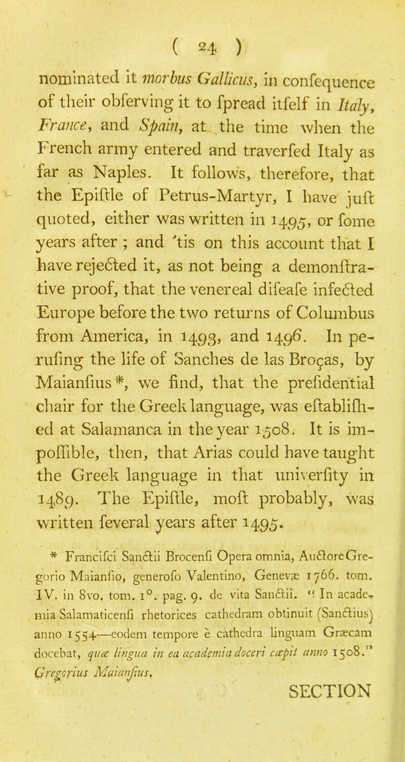 nominated it morbus Gallicus, in confequence of their obferving it to fpreacl itfelf in Italy, France, and Spain, at the time when the French army entered and traverfed Italy as far as Naples. It follows, therefore, that the Epiftle of Petrus-Martyr, I have juft quoted, either was written in 1495, or fome years after ; and tis on this account that I have rejected it, as not being a demonftra- tive proof, that the venereal difeafe infebted Europe before the two returns of Columbus from America, in 1493, and 1496. In pe- rufing the life of Sanches de las Brocas, by Maianfius *, we find, that the prehdential chair for the Greek language, was eftablifh- ed at Salamanca in the year 1508. It is im- pofiible, then, that Arias could have taught the Greek language in that univ.erfity in 1489. The Epiflle, moft probably, was written feveral years after 1495. * Francifci San&ii Brocenfi Opera omnia, Au&oreGre- gorio Maianfio, generofo Valentino, Genevan 1766. tom. IV. in 8vo, tom. i°. pag. 9. de vita San&ii. “ In acade- mia Salamaticenfi rhetorices cathedram obtinuit (Sandtius) anno 1554—eodem tempore e cathedra Unguatn Graecam docebat, qua lingua in ca academiadaccri capit anno 1508.” Gregorius Maianjius. SECTION