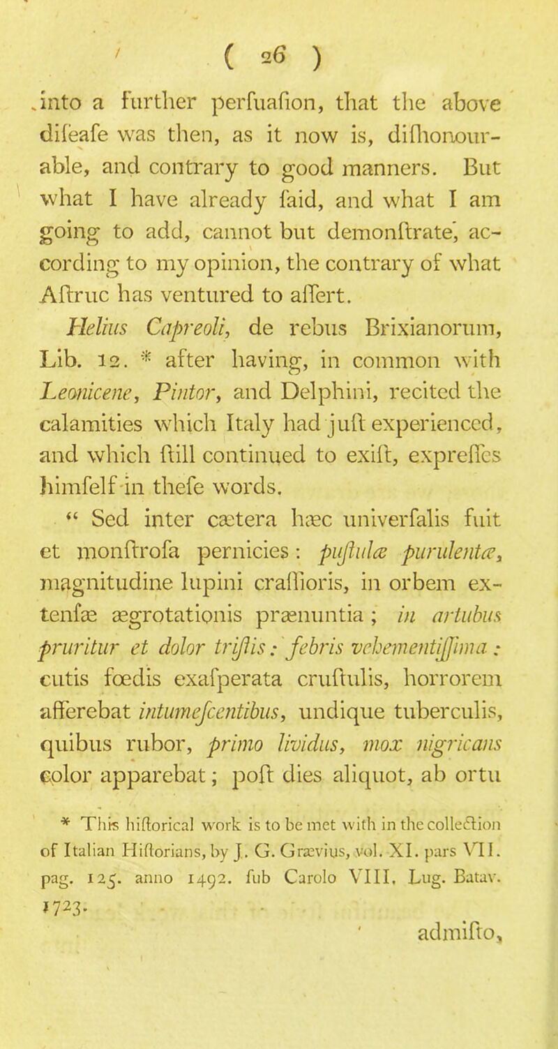 .into a further perfualion, that the above dileafe was then, as it now is, difhonour- able, and contrary to good manners. But what I have already laid, and what I am going to add, cannot but demonftrate, ac- cording to my opinion, the contrary of what Aftruc has ventured to alTert. Helius Capreolt, de rebus Brixianorum, Lib. 12. * after having, in common with Leonicene, Pintor, and Delphini, recited the calamities which Italy had juft experienced, and which ftill continued to exift, exprefles himfelf in thefe words. “ Sed inter eastern htec univerfalis fuit et monftrofa pernicies: pujlul# purulent#, magnitudine lupini craffioris, in orbem ex- tenfas aegrotationis prasnuntia ; in artubus pruritur et dolor triftis • febris vehemetitijfima : cutis foedis exafperata cruftulis, horrorem afferebat intumefeentibus, undique tuberculis, quibus rubor, primo lividus, mox nigricans color apparebat; poft dies aliquot, ab ortu * This hiftorical work is to be met with in the collection of Italian Hiflorians, by J.. G. Grzevius, vol. XI. pars VII. pag. 125. anno 1492. fnb Carolo VIII, Lug. Batav. 1723. admifto.