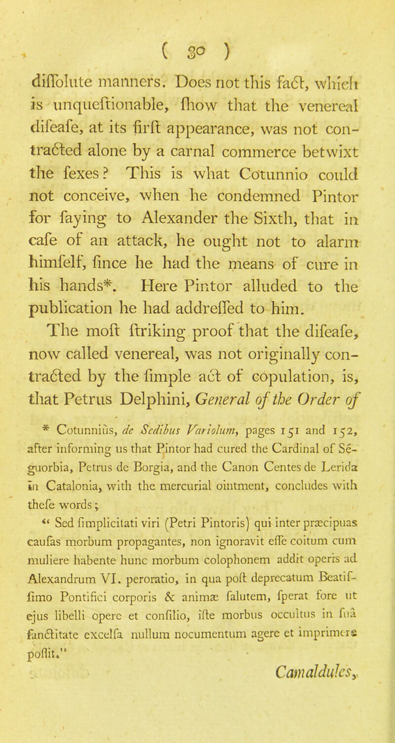 diflolute manners. Does not this fa<51:, which is unqueftionable, fhow that the venereal difeafe, at its firff appearance, was not con- torted alone by a carnal commerce betwixt the fexes? This is what Cotunnio could not conceive, when he condemned Pintor for faying to Alexander the Sixth, that in cafe of an attack, he ought not to alarm himfelf, fince he had the means of cure in liis hands*. Here Pintor alluded to the publication he had addrelfed to him. The molt ftriking proof that the difeafe, now called venereal, was not originally con- tracted by the limple acf of copulation, is, that Petrus Delphini, General of the Order of * Cotunnius, de Scdibus Variolum, pages 151 and 152, after informing us that Pintor had cured the Cardinal of Se- guorbia, Petrus de Borgia, and the Canon Centes de Lerida in Catalonia, with the mercurial ointment, concludes with thefe words; “ Sed fimplicitati viri (Petri Pintoris) qui inter prsecipuas caufas morbum propagantes, non ignoravit eflfe coitum cum muliere habente hunc morbum colophonem addit opens ad Alexandrum VI. peroratio, in qua poll deprecatum Beatif- fimo Pontifici corporis & animae falutem, fperat tore ut ejus libelli opere et confilio, ifte morbus occuitus in fua fan£litate excelfa nullum nocumentum agere et imprinters pofiit.’* CamaldulcSy