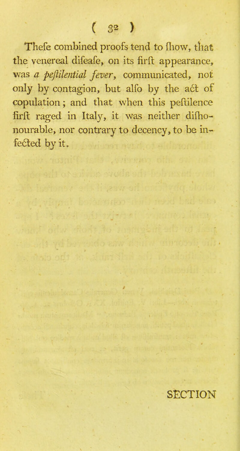 Thefe combined proofs tend to [how, that the venereal difeafe, on its firft appearance, was a pejlilential fever, communicated, not only by contagion, but alfo by the act of copulation; and that when this peftilence firft raged in Italy, it was neither difho- nourable, nor contrary to decency, to be in- fected by it. SECTION