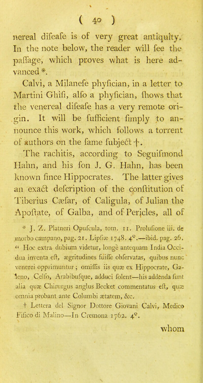 ( 4° ) nereal difeafe is of very great antiquity. In the note below, the reader will fee the paffage, which proves what is here ad- vanced * Calvi, a Milanefe phyfician, in a letter to Martini Ghifi, alfo a phyfician, fliows that the venereal difeafe has a very remote ori- gin. It will be fufficient funply to an- nounce this work, which follows a torrent of authors on the fame fubjedt-f. The rachitis, according to Seguifmond Hahn, and his fon J. G. Hahn, has been known fince Hippocrates. The latter gives an exadt defcription of the conftitution of Tiberius Caefar, of Caligula, of Julian the Apoftate, of Galba, and of Pericles, all of * J. Z. Platneri Opufcula, tom. ii. Prolufione iii. dc morbocampano, pag. 21. Lipfiae 1748. 4Q.—ibid. pag. 26. “ Hoc extra dubium videtur, longe antequam India Occi- dua inventa eft, segritudines fuifte obfervatas, quibus nunc venerei opprimuntur; omiftis iis qure ex Hippocrate, Ga- leno, Celfo, Arabibufque, adduci folent—his addenda funt alia quce Chirurgus anglus Becket commentatus eft, qu:e omnia probant ante Columbi retatem, &c. t Lettera del Signor Dottore Giovani Calvi, Medico Fifico di Malino—In Cremona 1762. 40. whom