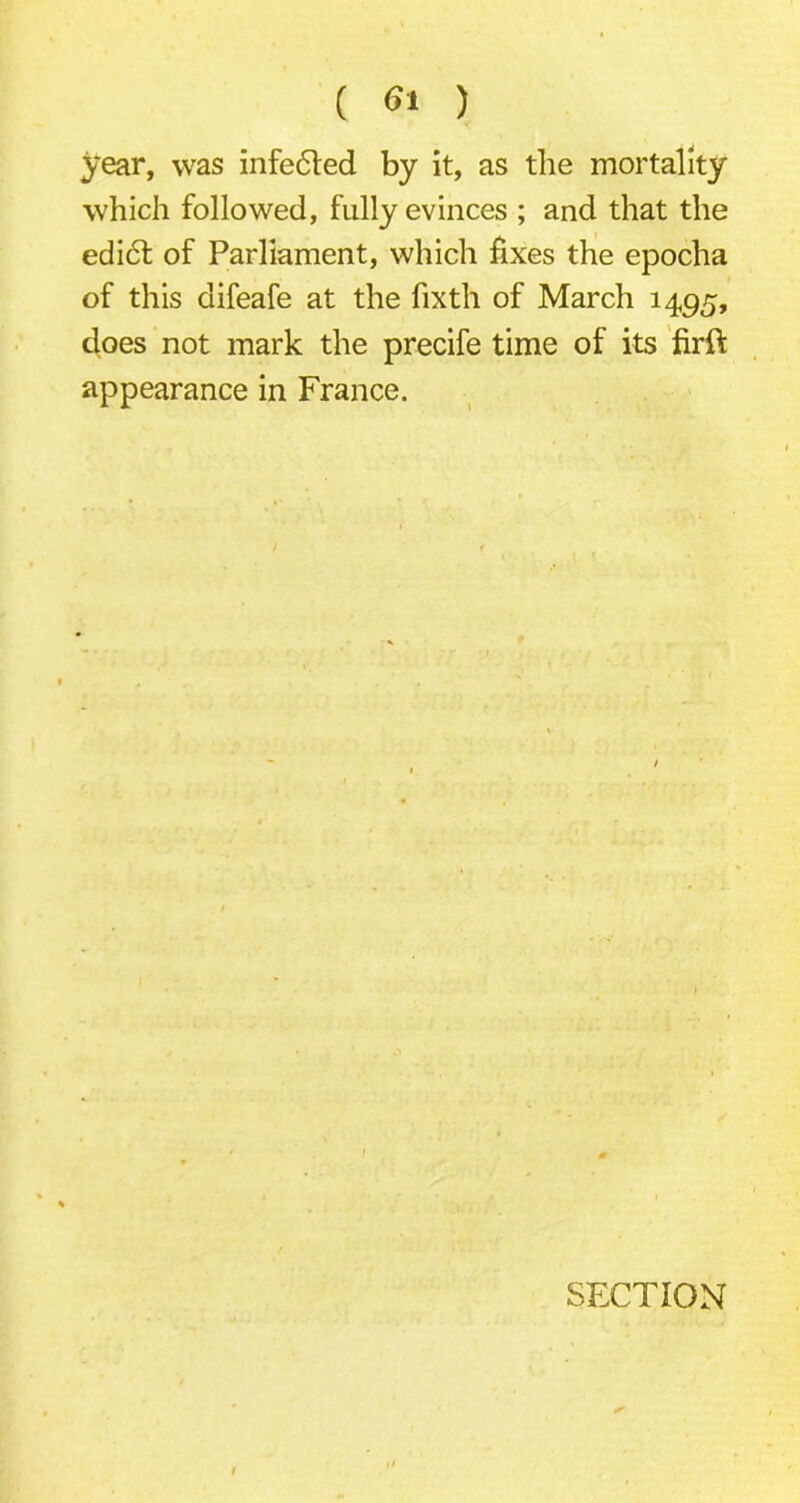 year, was infected by it, as the mortality which followed, fully evinces ; and that the edi6t of Parliament, which fixes the epocha of this difeafe at the fixth of March 1495, does not mark the precife time of its firft appearance in France. SECTION