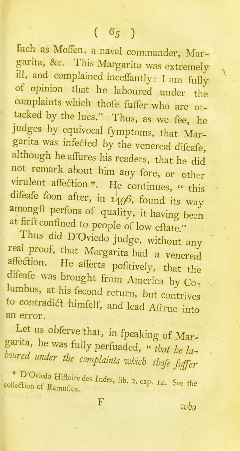 filch as Mo (Ten, a naval commander, Mar- garita, Sec. 1 his Margarita was extremely ill, and complained inceflantly: lam fully ot opinion that he laboured under the complaints which thofe fuffer who are at- tacked by the lues. Thus, as we fee, he judges by equivocal fymptoms, that Mar- garita was infedted by the venereal difeafe, although he allures his readers, that he did not remark about him any fore, or other virulent affedtion *. He continues, “ this difeafe foon after, in 1496, found its wav amongft perfons of quality, it having been at tint confined to people of low eftate. Thus did D'Oviedo judge, without any real proof, that Margarita had a venereal affedhon. He affects pofitively, that the difeafe was brought from America by Co- umbus, at his fecond return, but contrives to contradia himfelf, and lead Aftruc into an error. _ Let us obferve that, in fpeaking of Mar- garita, he was fully perfuaded, “ that he la- oom-ed wider the complaints which thofe fiffer * DO,;edoHi(loire()e collection of Ramulius. S“ the who F