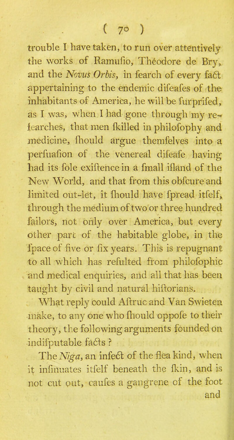 . . ( 7° ) trouble I have taken, to run over attentively the works of Ramufio, Theodore de Bry, and the Novus Orbis, in fearch of every fact appertaining to the endemic difeafes of the inhabitants of America, he will be furprifed, as I was, when I had gone through my re-* fearches, that men fkilled in philofophy and medicine, fhould argue themfelves into a perfuafion of the venereal difeafe having had its foie exigence in a fmall ifland of the New World, and that from this obfcure and limited out-let, it fhould have fpread itfelf, through the medium of two or three hundred failors, not only over America, but every other pare of the habitable globe, in the Ipaceof five or fix years. This is repugnant to all which has refulted from philofophic and medical enquiries, and all that has been taught by civil and natural hiftorians. What reply could Aftruc and Van Swieten make, to any one who fhould oppofe to their theory, the following arguments founded on indifputable fadfs ? The Nig a, an infedt of the flea kind, when it infinuates itfelf beneath the fkin, and is not cut out, caufes a gangrene of the foot and