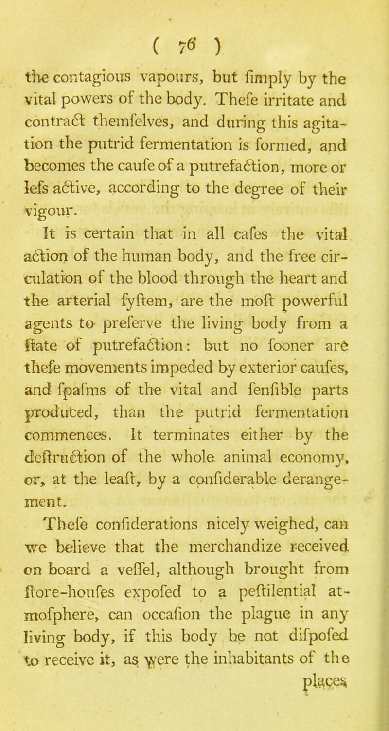 ( ) the contagious vapours, but {imply by the vital powers of the body. Thefe irritate and contra61 themfelves, and during this agita- tion the putrid fermentation is formed, and becomes the caufeof a putrefaction, more or lefs adtive, according to the degree of their vigour. It is certain that in all cafes the vital adtion of the human body, and the free cir- culation of the blood through the heart and the arterial fyftem, are the moft powerful agents to preferve the living body from a fete of putrefaction: but no fooner are thefe movements impeded by exterior caufes, and fpafms of the vital and fenfible parts produfced, than the putrid fermentation commences. It terminates either by the deftrudtion of the whole animal economy, or, at the lealt, by a cpnfiderable derange- ment. Thefe confiderations nicely weighed, can we believe that the merchandize received on board a velfel, although brought from fiore-houfes expofed to a peftilential at- mofphere, can occafion the plague in any living body, if this body he not difpofed to receive it, as \vere the inhabitants of the places;