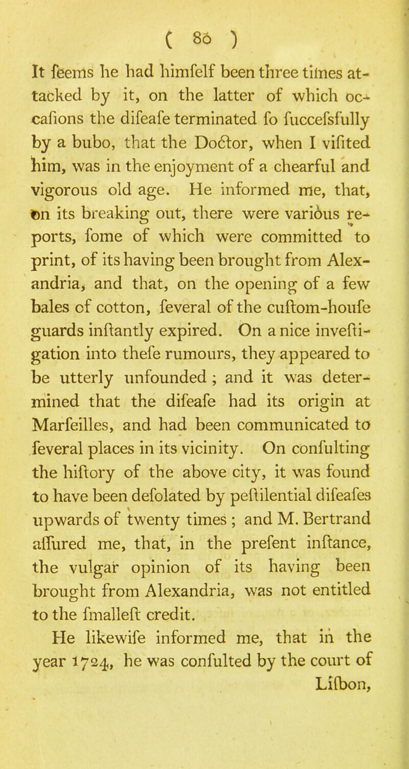 ( 86 ) It feems he had himfelf been three times at- tacked by it, on the latter of which oc- cafions the difeafe terminated fo fuccefsfully by a bubo, that the Do6tor, when I vifited him, was in the enjoyment of a chearful and vigorous old age. He informed me, that, ton its breaking out, there were various re- ports, fome of which were committed to print, of its having been brought from Alex- andria, and that, on the opening of a few bales of cotton, feveral of the cuftom-houfe guards inftantly expired. On a nice invefti- gation into thefe rumours, they appeared to be utterly unfounded ; and it was deter- mined that the difeafe had its origin at Marfeilles, and had been communicated to feveral places in its vicinity. On confulting the hiftory of the above city, it was found to have been defolated by peflilential difeafes upwards of twenty times ; and M. Bertrand alfured me, that, in the prefent inftance, the vulgar opinion of its having been brought from Alexandria, was not entitled to the fmalleft credit. He likewife informed me, that in the year 1724, he was confulted by the court of Lifbon,