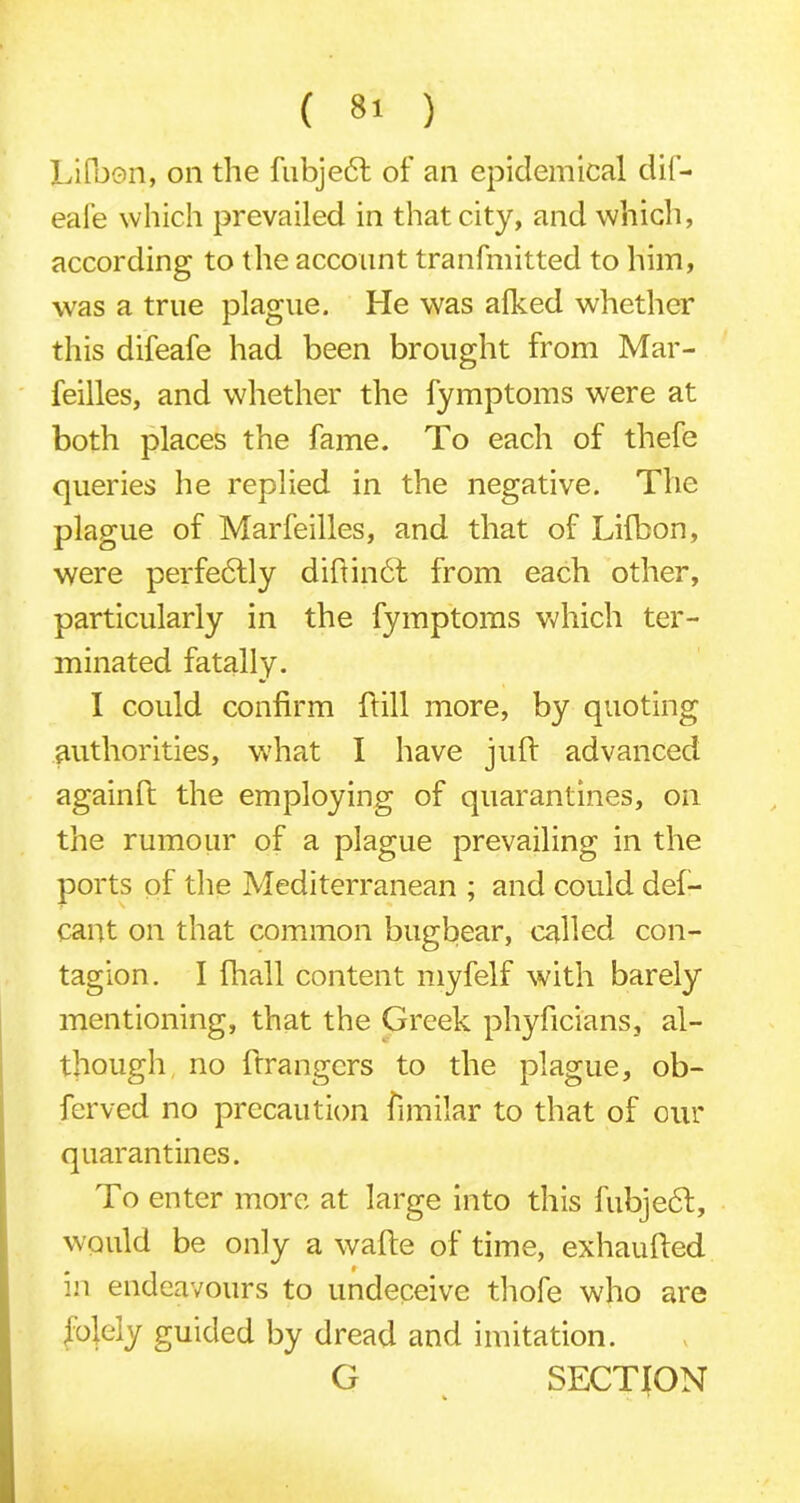 Lifbon, on the fubjedt of an epidemical dif- eai’e which prevailed in that city, and which, according to the account tranfmitted to him, was a true plague. He was alked whether this difeafe had been brought from Mar- feilles, and whether the fymptoms were at both places the fame. To each of thefe queries he replied in the negative. The plague of Marfeilles, and that of Lilbon, were perfectly diftinbt from each other, particularly in the fymptoms which ter- minated fatally. I could confirm ftill more, by quoting authorities, what I have juft advanced againft the employing of quarantines, on the rumour of a plague prevailing in the ports of the Mediterranean ; and could def- cant on that common bugbear, called con- tagion. I fhall content myfelf with barely mentioning, that the Greek phyficians, al- though no ftrangers to the plague, ob- ferved no precaution fimilar to that of our quarantines. To enter more at large into this fubjebt, would be only a wafte of time, exhaufted in endeavours to undeceive thofe who are folely guided by dread and imitation. G SECTION