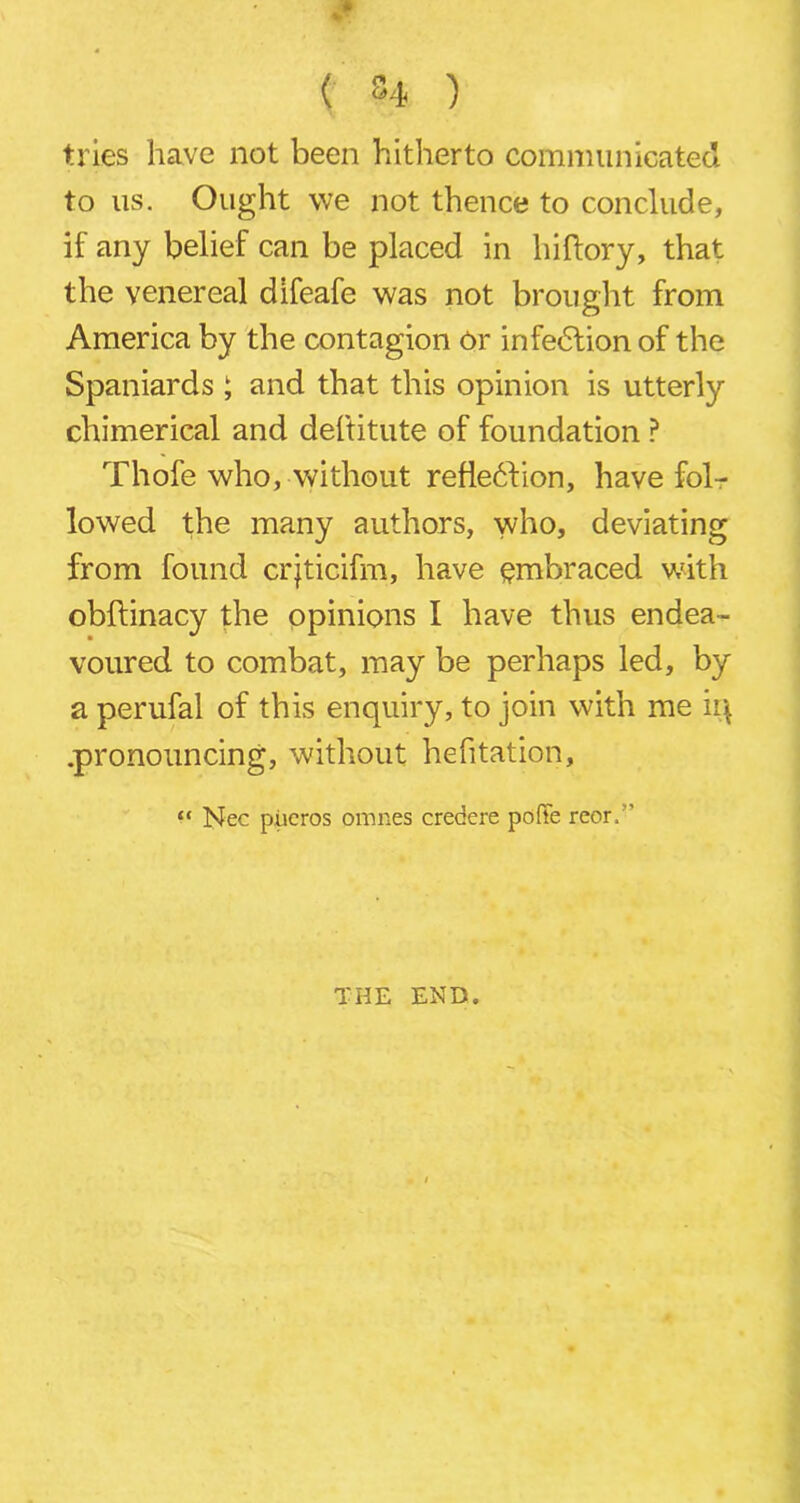 w ( S4 ) tries have not been hitherto communicated to us. Ought we not thence to conclude, if any belief can be placed in hiftory, that the venereal difeafe was not brought from America by the contagion or infedlion of the Spaniards ; and that this opinion is utterly chimerical and deftitute of foundation ? Thofe who, without reflection, have fol- lowed the many authors, who, deviating from found crjticifm, have embraced with obftinacy the opinions I have thus endea- voured to combat, may be perhaps led, by a perufal of this enquiry, to join with me iq .pronouncing, without hefitation, “ Nec pitcros omnes credere pofFe reor. THE END.