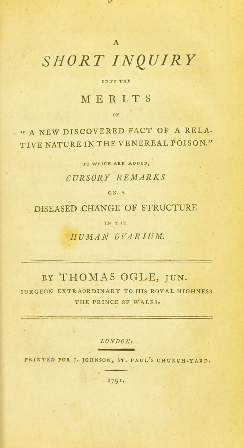 A SHORT INQUIRY INTO THE MERITS % OF « A NEW DISCOVERED FACT OF A RELA- TIVE NATURE IN THE VENEREAL POISON TO WHICH ARE ADDED, CURSORY REMARKS ON A DISEASED CHANGE OF STRUCTURE IN THE HUMAN OVARIUM. by THOMAS OGLE, jun. SURGEON EXTRAORDINARY TO HIS ROYAL HIGHNESS THE PRINCE OF WALES. LONDON: PRINTED FOR J. JOHNSON, ST. PAUL’S CHURCH-YARD. 1791. I