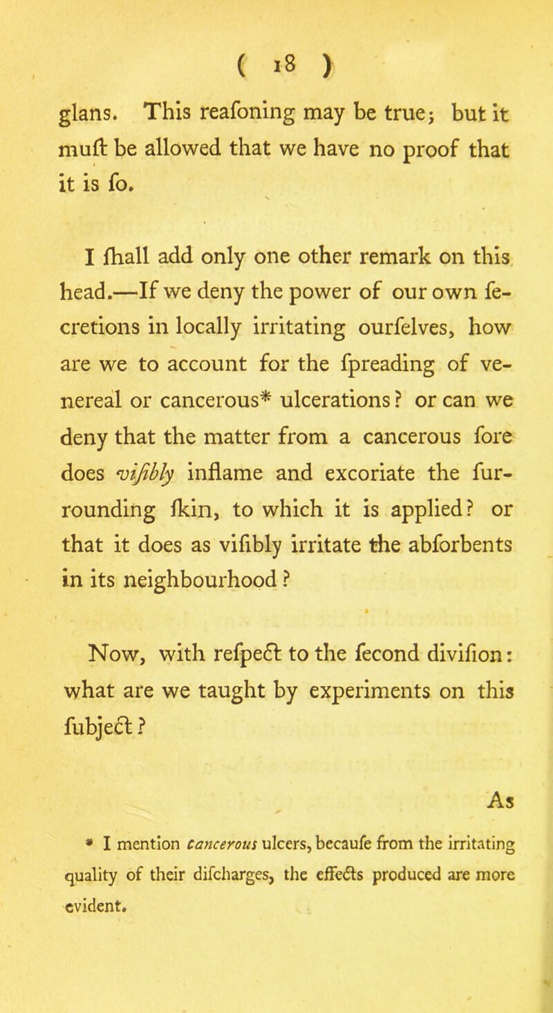 ( »8 ) glans. This reafoning may be true; but it muft be allowed that we have no proof that it is fo. I fhall add only one other remark on this head.—If we deny the power of our own fe- cretions in locally irritating ourfelves, how are we to account for the fpreading of ve- nereal or cancerous* ulcerations ? or can we deny that the matter from a cancerous fore does <vijibly inflame and excoriate the fur- rounding Ikin, to which it is applied? or that it does as viflbly irritate the abforbents in its neighbourhood ? -1 ( Now, with refpedt to the fecond divifion: what are we taught by experiments on this fubjedt ? As * * I mention cancerous ulcers, becaufe from the irritating quality of their difcharges, the effects produced are more evident.