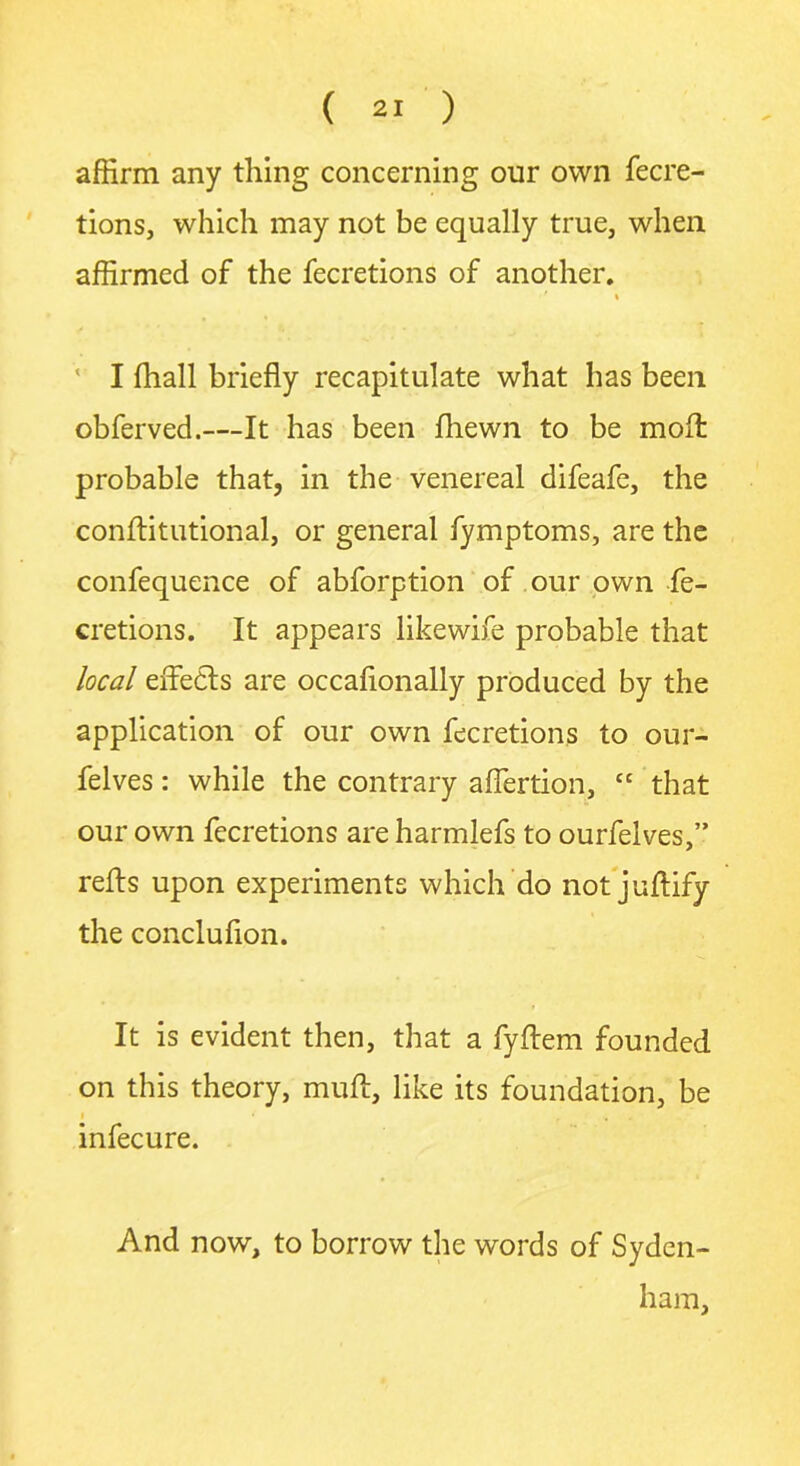 affirm any thing concerning our own fecre- tions, which may not be equally true, when affirmed of the fecretions of another. i ' I fhall briefly recapitulate what has been obferved.—It has been fhewn to be molt probable that, in the venereal difeafe, the conftitutional, or general fymptoms, are the confequence of abforption of our own fe- cretions. It appears like wife probable that local eflfedts are occaflonally produced by the application of our own fecretions to our- felves: while the contrary aflertion, “ that our own fecretions are harmlefs to ourfelves,” refts upon experiments which do not juftify the concluflon. It is evident then, that a fyftem founded on this theory, muft, like its foundation, be f , , * infecure. And now, to borrow the words of Syden- ham,