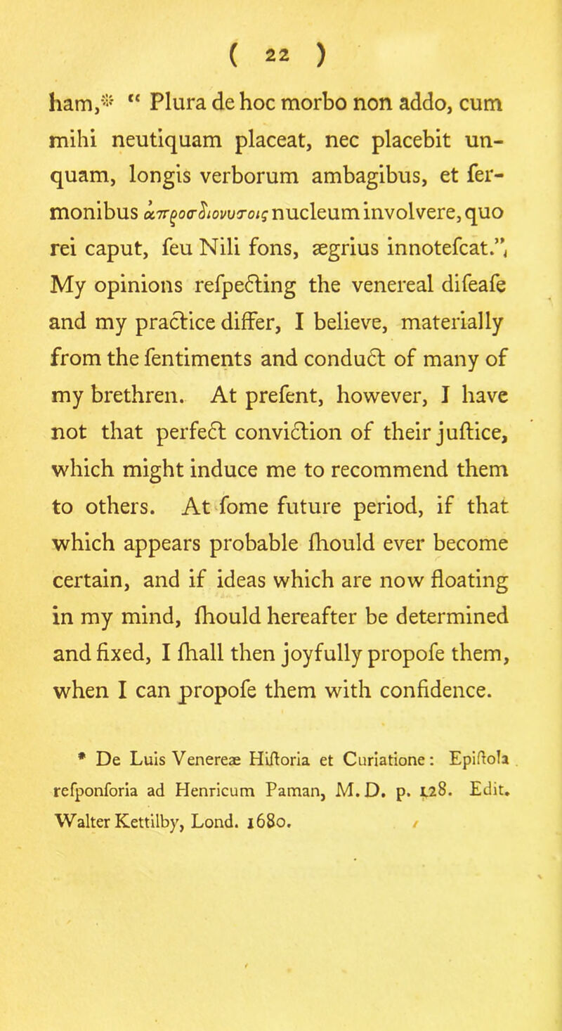 ham,* “ Plura de hoc morbo non addo, cum mihi neutiquam placeat, nec placebit un- quam, longis verborum ambagibus, et fer- monibus etirgorhowrois nucleum involvere, quo rei caput, feu Nib fons, segrius innotefcat.” My opinions refpedting the venereal difeafe and my practice differ, I believe, materially from the fentiments and condudt of many of my brethren. At prefent, however, I have not that perfedt conviction of their juftice, which might induce me to recommend them to others. At fome future period, if that which appears probable fhould ever become certain, and if ideas which are now floating in my mind, fhould hereafter be determined and fixed, I fhall then joyfully propofe them, when I can propofe them with confidence. * De Luis Venereas Hiftoria et Curiatione: EpiftoJa refponforia ad Henricum Paman, M. D. p. 128. Edit. Walter Kettilby, Lond. 1680.