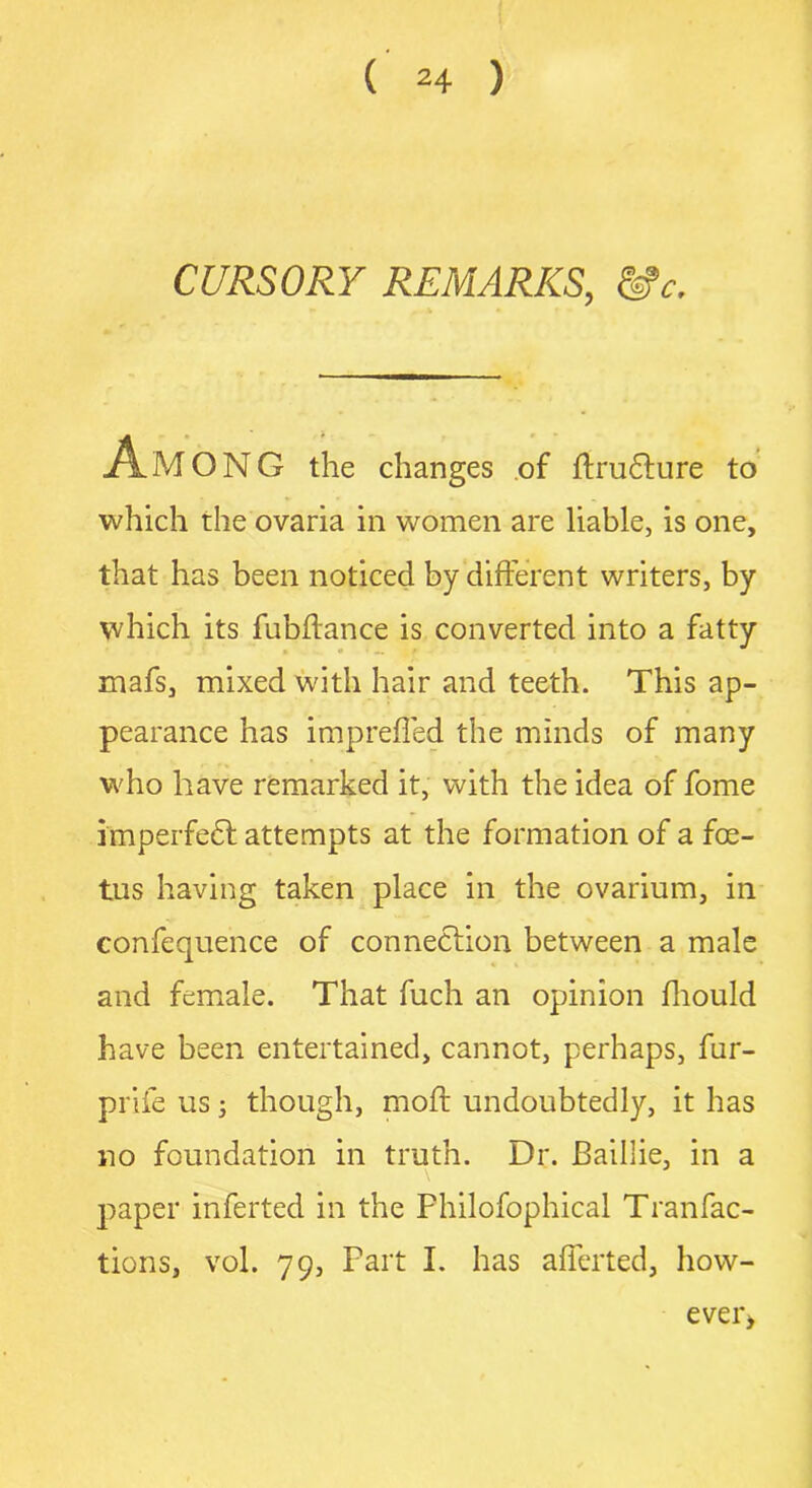 CURSORY REMARKS, &c. * • AMONG the changes of ftrudture to which the ovaria in women are liable, is one, that has been noticed by different writers, by which its fublfance is converted into a fatty mafs, mixed with hair and teeth. This ap- pearance has imprefled the minds of many who have remarked it, with the idea of fome imperfedt attempts at the formation of a foe- tus having taken place in the ovarium, in confequence of connection between a male and female. That fuch an opinion fhould have been entertained, cannot, perhaps, fur- prife us -} though, moft undoubtedly, it has no foundation in truth. Dr. Baillie, in a paper inferted in the Philofophical Tranfac- tions, vol. 79, Part I. has afferted, how- eve r>