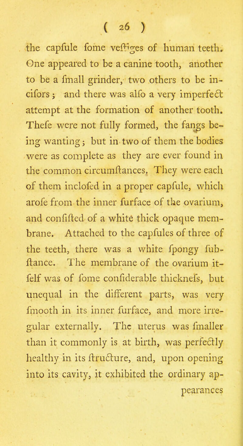 9 the capfule fome verges of human teeth. Gne appeared to be a canine tooth, another to be a fmall grinder, two others to be in- cifors ; and there was alfo a very imperfect attempt at the formation of another tooth. Thefe were not fully formed, the fangs be- ing wanting; but in two of them the bodies were as complete as they are ever found in the common circumdances, They were each of them inclofed in a proper capfule, which arofe from the inner furface of the ovarium, and confided of a white thick opaque mem- brane. Attached to the capfules of three of the teeth, there was a white fpongy fub- dance. The membrane of the ovarium it- felf was of fome confiderable thicknefs, but unequal in the different parts, was very fmooth in its inner furface, and more irre- gular externally. The uterus was fmaller than it commonly is at birth, was perfectly healthy in its drudture, and, upon opening / into its cavity, it exhibited the ordinary ap- pearances