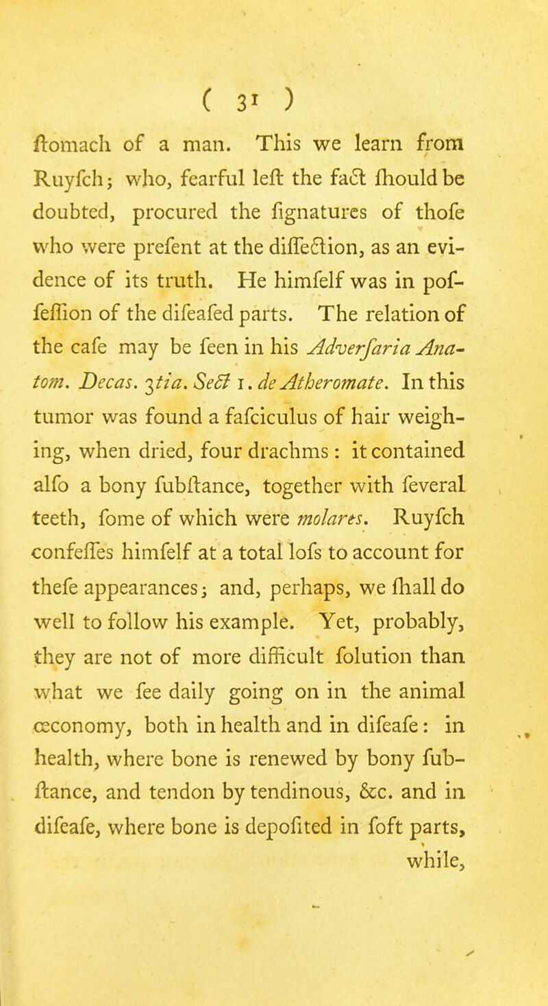ftomach of a man. This we learn from Ruyfch; who, fearful left the fa£t fhouldbe doubted, procured the fignatures of thofe who were prefent at the difte&ion, as an evi- dence of its truth. He himfelf was in pof- feffion of the difeafed parts. The relation of the cafe may be feen in his Adverfaria Ana- tom. Decas. 3tia. Sett 1. de Athero?nate. In this tumor was found a fafcicuTus of hair weigh- ing, when dried, four drachms: it contained alfo a bony fubftance, together with feveral teeth, fome of which were molarts. Ruyfch confefles himfelf at a total lofs to account for thefe appearances j and, perhaps, wefhalldo well to follow his example. Yet, probably, they are not of more difficult folution than what we fee daily going on in the animal ceconomy, both in health and in difeafe: in health, where bone is renewed by bony fub- ftance, and tendon by tendinous, &c. and in difeafe, where bone is depolited in foft parts, * while.