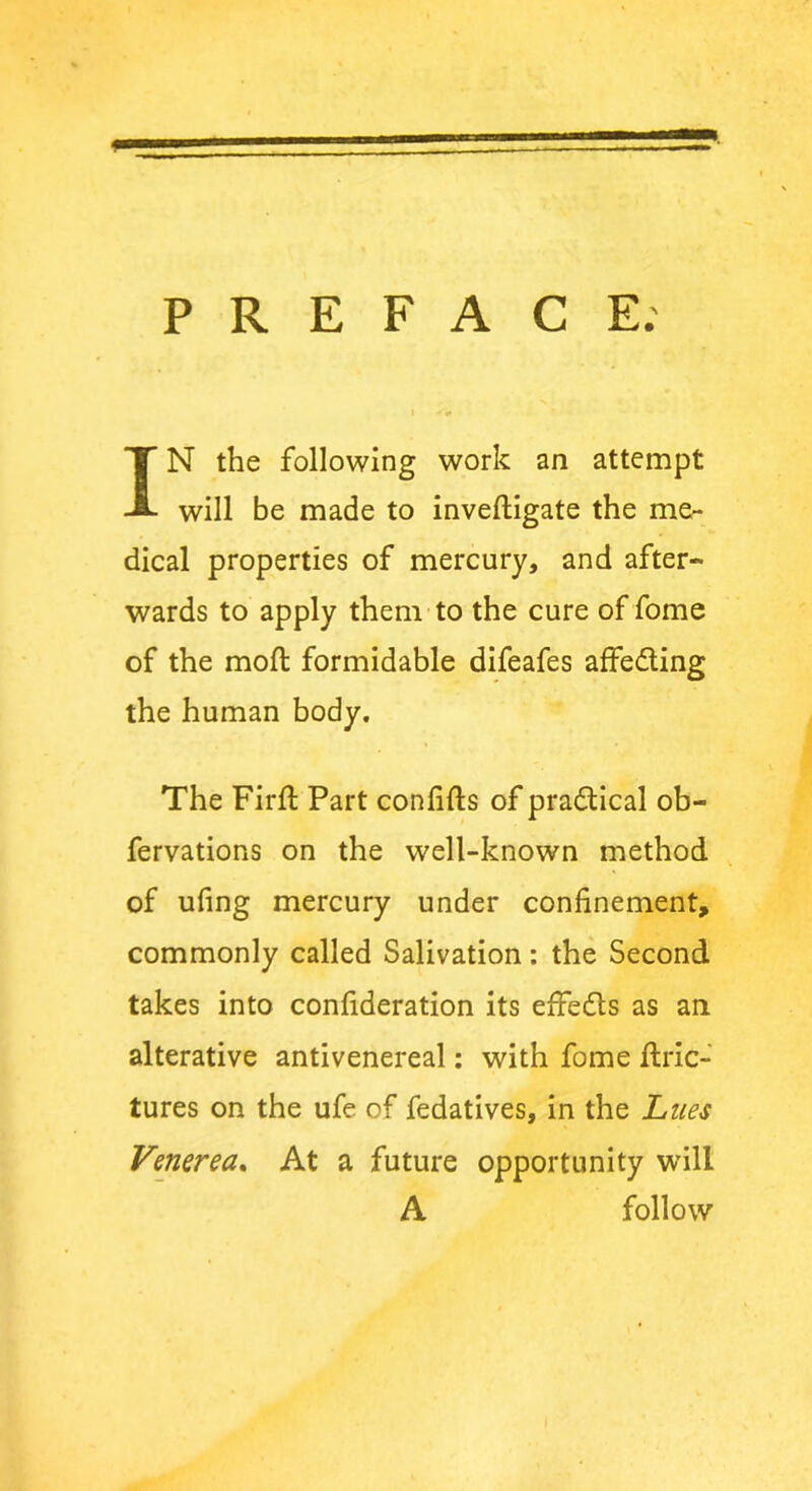 PREFACE. IN the following work an attempt will be made to inveftigate the me- dical properties of mercury, and after- wards to apply them to the cure of fome of the moft formidable difeafes affe&ing the human body. The Firft Part confifts of pra&ical ob- fervations on the well-known method of ufing mercury under confinement, commonly called Salivation: the Second takes into confideration its effedls as an alterative antivenereal: with fome ftric- tures on the ufe of fedatives, in the Lues Venerea. At a future opportunity will A follow