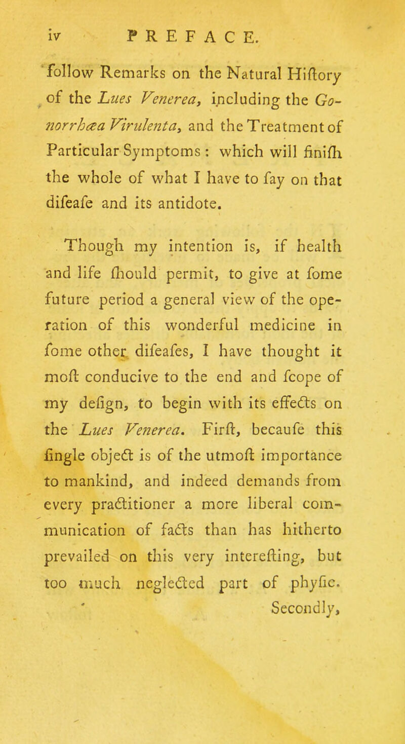 follow Remarks on the Natural Hiftory of the Lues Venerea, including the Go- norrhea Virulent a, and the Treatment of Particular Symptoms: which will finifh the whole of what I have to fay on that difeafe and its antidote. Though my intention is, if health and life lhould permit, to give at fome future period a general view of the ope- ration of this wonderful medicine in fome other difeafes, I have thought it moft conducive to the end and fcope of my defign, to begin with its effedts on the Lues Venerea. Firft, becaufe this Engle objedt is of the utmoft importance to mankind, and indeed demands from every pradtitioner a more liberal com- munication of fadts than has hitherto prevailed on this very interefting, but too much negledled part of phytic. Secondly,